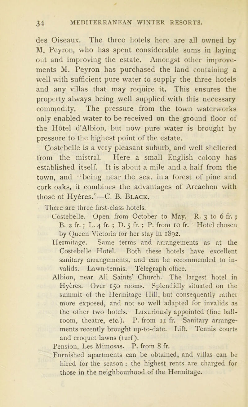 des Oiseaux. The three hotels here are all owned by M. Peyron, who has spent considerable sums in laying out and improving the estate. Amongst other improve- ments M. Peyron has purchased the land containing a well with sufficient pure water to supply the three hotels and any villas that may require it. This ensures the property always being well supplied v/ith this necessary commodity. The pressure from the town waterworks only enabled water to be received on the ground floor of the Hotel d’Albion, but now pure water is brought by pressure to the highest point of the estate. Costebelle is a very pleasant suburb, and well sheltered from the mistral. Here a small English colony has established itself. It is about a mile and a half from the town, and “being near the sea, in a forest of pine and cork oaks, it combines the advantages of Arcachon with those of Hyeres.”—C. B, Black. There are three first-class hotels. Costebelle. Open from October to May. R. 3 to 6 fr. ; B. 2 fr. ; L. 4 fr. ; D. 5 fr. ; P. from 10 fr. Hotel chosen by Queen Victoria for her stay in 1892. Hermitage. Same terms and arrangements as at the Costebelle Hotel. Both these hotels have excellent sanitary arrangements, and can be recommended to in- valids. Lawn-tennis. Telegraph ofiice. Albion, near All Saints’ Church. The largest hotel in Hyeres. Over 150 rooms. Splendidly situated on the summit of the Hermitage Hill, but consequently rather more exposed, and not so well adapted for invalids as the other two hotels. Luxuriously appointed (fine ball- room, theatre, etc.). P. from ii fr. Sanitary arrange- ments recently brought up-to-date. Lift. Tennis courts and croquet lawns (turf). Pension, Les Mimosas. P. from 8 fr. Furnished apartments can be obtained, and villas can be hired for the season : the highest rents are charged for those in the neighbourhood of the Hermitage.