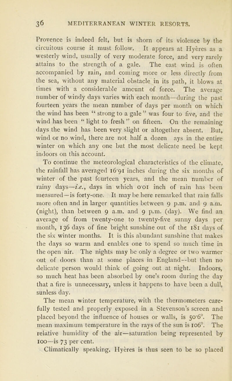 Provence is indeed felt, but is shorn of its violence by the circuitous course it must follow. It appears at Hyeres as a westerly wind, usually of very moderate force, and very rarely attains to the strength of a gale. The east wind is often accompanied by rain, and coming more or less directly from the sea, without any material obstacle in its path, it blows at times with a considerable amount of force. The average number of windy days varies with each month—during the past fourteen years the mean number of days per month on which the wind has been “ strong to a gale” was four to five, and the wind has been “ light to fresh ” on fifteen. On the remaining days the wind has been very slight or altogether absent. But, wind or no wind, there are not half a dozen ays in the entire winter on which any one but the most delicate need be kept indoors on this account. To continue the meteorological characteristics of the climate, the rainfall has averaged i6'9i inches during the six months of winter of the past fourteen years, and the mean number of rainy days—days in which ooi inch of rain has l)een measured—is forty-one. It may be here remarked that rain falls more often and in larger quantities between 9 p.m. and 9 a.m. (night), than between 9 a.m. and 9 p.m. (day). We find an average of from twenty-one to twenty-five sunny days per month, 136 days of fine bright sunshine out of the i8i days of the six winter months. It is this abundant sunshine that makes the days so warm and enables one to spend so much time in the open air. The nights may be only a degree or two warmer out of doors than at some places in England—but then no delicate person would think of going out at night. Indoors, so much heat has been absorbed by one’s room during the day that a fire is unnecessary, unless it happens to have been a dull, sunless day. The mean winter temperature, with the thermometers care- fully tested and properly exposed in a Stevenson’s screen and placed beyond the influence of houses or walls, is 50‘6°. The mean maximum temperature in the rays of the sun is 106°. The relative humidity of the air—saturation being represented by 100—is 73 per cent. Climatically speaking, Hyeres is thus seen to be so placed