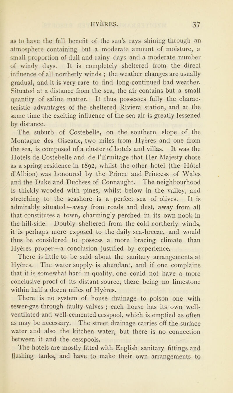 as to have the full benefit of the sun’s rays shining through an atmosphere containing but a moderate amount of moisture, a small proportion of dull and rainy days and a moderate number of windy days. It is completely sheltered from the direct influence of all northerly winds ; the weather changes are usually gradual, and it is very rare to find long-continued bad weather. Situated at a distance from the sea, the air contains but a small quantity of saline matter. It thus possesses fully the charac- teristic advantages of the sheltered Riviera station, and at the same time the exciting influence of the sea air is greatly lessened by distance. The suburb of Costebelle, on the southern slope of the Montagne des Oiseaux, two miles from Hyeres and one from the sea, is composed of a cluster of hotels and villas. It was the Hotels de Costebelle and de I’Ermitage that Her Majesty chose as a spring residence in 1892, whilst the other hotel (the Hotel d’Albion) was honoured by the Prince and Princess of Wales and the Duke and Duchess of Connaught. The neighbourhood is thickly wooded with pines, whilst below in the valley, and stretching to the seashore is a perfect sea of olives. It is admirably situated—away from roads and dust, away from all that constitutes a town, charmingly perched in its own nook in the hill-side. Doubly sheltered from the cold northerly winds, it is perhaps more exposed to the daily sea-breeze, and would thus be considered to possess a more bracing climate than HyHes proper—a conclusion justified by experience. There is little to be said about the sanitary arrangements at Hyeres. The water supply-is abundant, and if one complains that it is somewhat hard in quality, one could not have a more conclusive proof of its distant source, there being no limestone within half a dozen miles of Plyeres. There is no system of house drainage to poison one with sewer-gas through faulty valves ; each house has its own well- ventilated and well-cemented cesspool, which is emptied as often as may be necessary. The street drainage carries off the surface water and also the kitchen water, but there is no connection between it and the cesspools. The hotels are mostly fitted with English sanitary fittings and flushing tanks, and have to make their own arrangements tg
