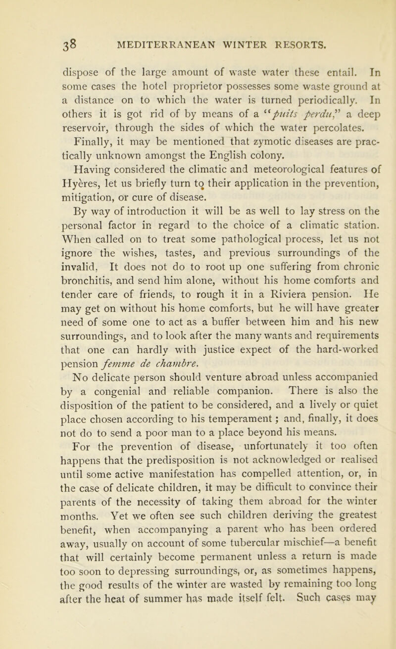 dispose of the large amount of waste water these entail. In some cases the hotel proprietor possesses some waste ground at a distance on to which the water is turned periodically. In others it is got rid of by means of a piiits perduP a deep reservoir, through the sides of which the water percolates. Finally, it may be mentioned that zymotic diseases are prac- tically unknown amongst the English colony. Having considered the climatic and meteorological features of Hyeres, let us briefly turn to their application in the prevention, mitigation, or cure of disease. By way of introduction it will be as well to lay stress on the personal factor in regard to the choice of a climatic station. When called on to treat some pathological process, let us not ignore the wishes, tastes, and previous surroundings of the invalid, It does not do to root up one suffering from chronic bronchitis, and send him alone, without his home comforts and tender care of friends, to rough it in a Riviera pension. He may get on without his home comforts, but he will have greater need of some one to act as a buffer between him and his new surroundings, and to look after the many wants and requirements that one can hardly with justice expect of the hard-worked pension fenitne de chambre. No delicate person should venture abroad unless accompanied by a congenial and reliable companion. There is also the disposition of the patient to be considered, and a lively or quiet place chosen according to his temperament; and, finally, it does not do to send a poor man to a place beyond his means. For the prevention of disease, unfortunately it too often happens that the predisposition is not acknowledged or realised until some active manifestation has compelled attention, or, in the case of delicate children, it may be difficult to convince their parents of the necessity of taking them abroad for the winter months. Yet we often see such children deriving the greatest benefit, when accompanying a parent who has been ordered away, usually on account of some tubercular mischief—a benefit that will certainly become permanent unless a return is made too soon to depressing surroundings, or, as sometimes happens, the good results of the winter are wasted by remaining too long after the heat of summer has made itself felt- Such cases may