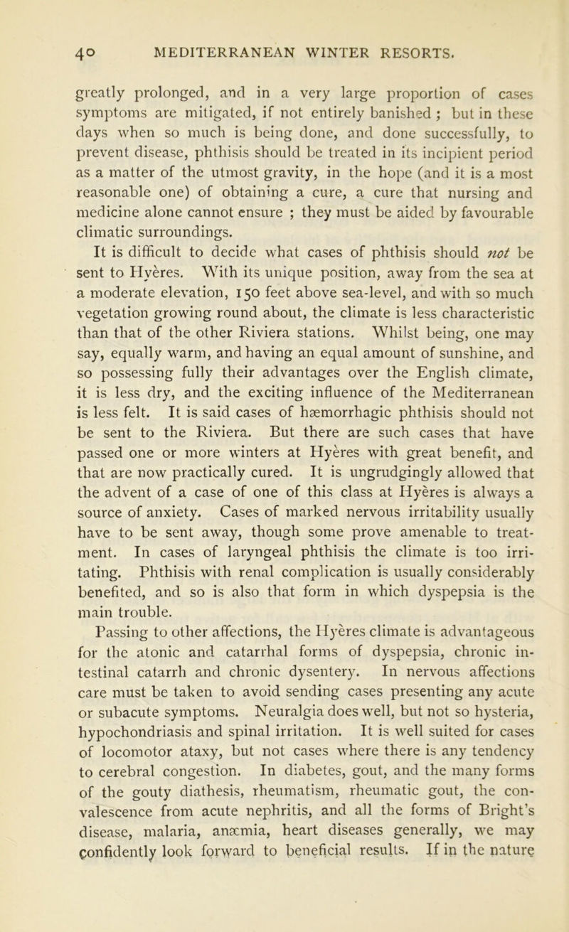 greatly prolonged, and in a very large proportion of cases symptoms are mitigated, if not entirely banished ; but in these days when so much is being done, and done successfully, to prevent disease, phthisis should be treated in its incipient period as a matter of the utmost gravity, in the hope (and it is a most reasonable one) of obtaining a cure, a cure that nursing and medicine alone cannot ensure ; they must be aided by favourable climatic surroundings. It is difficult to decide what cases of phthisis should not be sent to Hyeres. With its unique position, away from the sea at a moderate elevation, 150 feet above sea-level, and with so much vegetation growing round about, the climate is less characteristic than that of the other Riviera stations. Whilst being, one may say, equally w^arm, and having an equal amount of sunshine, and so possessing fully their advantages over the English climate, it is less dry, and the exciting influence of the Mediterranean is less felt. It is said cases of haemorrhagic phthisis should not be sent to the Riviera. But there are such cases that have passed one or more winters at Hyeres with great benefit, and that are now practically cured. It is ungrudgingly allowed that the advent of a case of one of this class at Hyeres is always a source of anxiety. Cases of marked nervous irritability usually have to be sent away, though some prove amenable to treat- ment, In cases of laryngeal phthisis the climate is too irri- tating. Phthisis with renal complication is usually considerably benefited, and so is also that form in which dyspepsia is the main trouble. Passing to other affections, the Hyeres climate is advantageous for the atonic and catarrhal forms of dyspepsia, chronic in- testinal catarrh and chronic dysentery. In nervous affections care must be taken to avoid sending cases presenting any acute or subacute symptoms. Neuralgia does well, but not so hysteria, hypochondriasis and spinal irritation. It is well suited for cases of locomotor ataxy, but not cases where there is any tendency to cerebral congestion. In diabetes, gout, and the many forms of the gouty diathesis, rheumatism, rheumatic gout, the con- valescence from acute nephritis, and all the forms of Bright’s disease, malaria, anscmia, heart diseases generally, w^e may confidently look forward to beneficial results. If in the nature