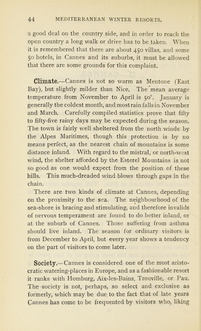 a good deal on the country side, and in order to reach the open country a long walk or drive has to be taken. When it is remembered that there are about 450 villas, and some 50 hotels, in Cannes and its suburbs, it must be allowed that there are some grounds for this complaint. Climate.—Cannes is not so warm as Mentone (East Bay), but slightly milder than Nice. The*mean average temperature from November to April is 50°. January is generally the coldest month, and most rain falls in November and March. Carefully compiled statistics prove that fifty to fifty-five rainy days may be expected during the season. The town is fairly well sheltered from the north winds by the Alpes Maritimes, though this protection is by no means perfect, as the nearest chain of mountains is some distance inland. With regard to the mistral, or north-west wind, the shelter afforded by the Esterel Mountains is not so good as one would expect from the position of these hills. This much-dreaded wind blows through gaps in the chain. There are two kinds of climate at Cannes, depending on the proximity to the sea. The neighbourhood of the sea-shore is bracing and stimulating, and therefore invalids of nervous temperament are found to do better inland, or at the suburb of Cannes. Those suffering from asthma should live inland. The season for ordinary visitors is from December to April, but every year shows a tendency on the part of visitors to come later. Society.— Cannes is considered one of the most aristo- cratic watering-places in Europe, and as a fashionable resort it ranks with Homburg, Aix-les-Bains, Trouville, or Pau. The society is not, perhaps, so select and exclusive as formerly, which may be due to the fact that of late years Cannes has come to be frequented by visitors who, liking