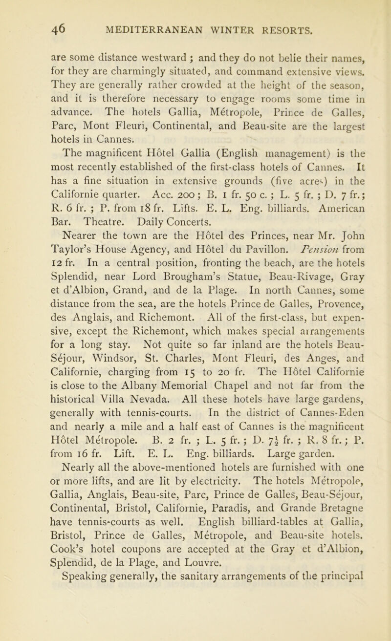 are some distance westward ; and they do not belie their names, for they are charmingly situated, and command extensive views. They are generally rather crowded at the height of the season, and it is therefore necessary to engage rooms some time in advance. The hotels Gallia, Metropole, Prince de Galles, Parc, Mont Fleuri, Continental, and Beau-site are the largest hotels in Cannes. The magnificent Hotel Gallia (English management) is the most recently established of the first-class hotels of Cannes. It has a fine situation in extensive grounds (five acre') in the Californie quarter. Acc. 200; B. i fr. 50 c. ; L. 5 fr. ; D. 7 fr.; R. 6 fr. ; P. from 18 fr. Lifts. E. L. Eng. billiards. American Bar. Theatre. Daily Concerts. Nearer the town are the Plotel des Princes, near Mr. John Taylor’s House Agency, and H6tel du Pavilion. Petision from 12 fr. In a central position, fronting the beach, are the hotels Splendid, near Lord Brougham’s Statue, Beau-Rivage, Gray et d’Albion, Grand, and de la Plage. In north Cannes, some distance from the sea, are the hotels Prince de Galles, Provence, des Anglais, and Richemont. All of the first-class, but expen- sive, except the Richemont, which makes special airangements for a long stay. Not quite so far inland are the hotels Beau- Sejour, Windsor, St. Charles, Mont Fleuri, des Anges, and Californie, charging from 15 to 20 fr. The H6tel Californie is close to the Albany Memorial Chapel and not far from the historical Villa Nevada. All these hotels have large gardens, generally with tennis-courts. In the district of Cannes-Eden and nearly a mile and a half east of Cannes is the magnificent Hotel Metropole. B. 2 fr. ; L. 5 fir. ; D. 7^ fr. ; R. 8 fr.; P. from 16 fr. Lift. E. L. Eng. billiards. Large garden. Nearly all the above-mentioned hotels are furnished with one or more lifts, and are lit by electricity. The hotels Metropole, Gallia, Anglais, Beau-site, Parc, Prince de Galles, Beau-Sejour, Continental, Bristol, Californie, Paradis, and Grande Bretagne have tennis-courts as well. English billiard-tables at Gallia, Bristol, Prince de Galles, Metropole, and Beau-site hotels. Cook’s hotel coupons are accepted at the Gray et d’Albion, Splendid, de la Plage, and Louvre. Speaking generally, the sanitary arrangements of the principal