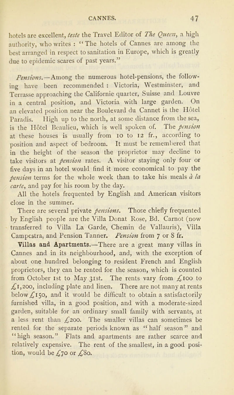 hotels are excellent, Uste the Travel Editor of The Queen, a high authority, who writes : “The hotels of Cannes are among the best arranged in respect to sanitation in Europe, which is greatly due to epidemic scares of past years.” Pensions.—Among the numerous hotel-pensions, the follow- ing have been recommended : Victoria, Westminster, and Terrasse approaching the Californie quarter, Suisse and Louvre in a central position, and Victoria with large garden. On an elevated position near the Boulevard du Cannet is the Hotel Paradis. High up to the north, at some distance from the sea, is the Hotel Beaulieu, whieh is well spoken of. The pension at these houses is usually from lO to 12 fr., according to position and aspect of bedroom. It must be remembered that in the height of the season the proprietor may decline to take visitors at pension rates. A visitor staying only four or five days in an hotel would find it more economical to pay the pension terms for the whole week than to take his meals a la carte, and pay for his room by the day. All the hotels frequented by English and American visitors close in the summer. There are several private pensions. Those chiefly frequented by English people are the Villa Donat Rose, Bd. Carnot (now transferred to Villa La Garde, Chemin de Vallauris), Villa Campestra, and Pension Tanner. Pension from 7 or 8 fr. Villas and Apartments.—There are a great many villas in Cannes and in its neighbourhood, and, with the exception of about one hundred belonging to resident French and English proprietors, they can be rented for the season, which is counted from October ist to May 31st. The rents vary from ;!^ioo to ;i^i,200, including plate and linen. There are not many at rents below 50, and it would be difficult to obtain a satisfactorily furnished villa, in a good position, and with a moderate-sized garden, suitable for an ordinary small family with servants, at a less rent than £200. The smaller villas can sometimes be rented for the separate periods known as “half season” and “high season.” Flats and apartments are rather scarce and relatively expensive. The rent of the smallest, in a good posi- tion, would be £^]Q or ^80.
