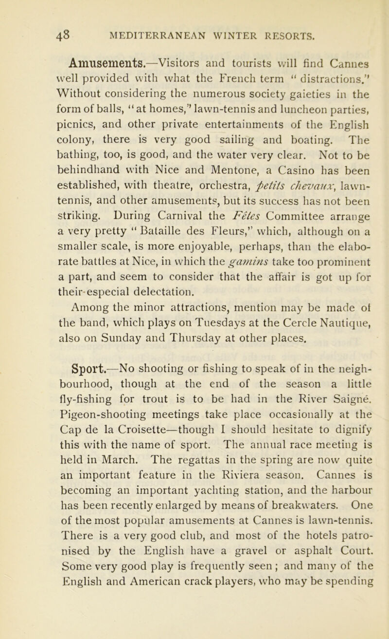 Amusements.—Visitors and tourists will find Cannes well provided with what the P'rench term “ distractions.’’ Without considering the numerous society gaieties in the form of balls, “ at homes,’’ lawn-tennis and luncheon parties, picnics, and other private entertainments of the English colony, there is very good sailing and boating. The bathing, too, is good, and the water very clear. Not to be behindhand with Nice and Mentone, a Casino has been established, with theatre, orchestra, petiis chevaux, lawn- tennis, and other amusements, but its success has not been striking. During Carnival the Feies Committee arrange a very pretty “ Bataille des Fleurs,” which, although on a smaller scale, is more enjoyable, perhaps, than the elabo- rate battles at Nice, in which the gamins take too prominent a part, and seem to consider that the affair is got up for their-especial delectation. Among the minor attractions, mention may be made ol the band, which plays on Tuesdays at the Cercle Nautique, also on Sunday and Thursday at other places. Sport.—No shooting or fishing to speak of in the neigh- bourhood, though at the end of the season a little fly-fishing for trout is to be had in the River Saigne. Pigeon-shooting meetings take place occasionally at the Cap de la Croisette—though I should hesitate to dignify this with the name of sport. The annual race meeting is held in March. The regattas in the spring are now quite an important feature in the Riviera season. Cannes is becoming an important yachting station, and the harbour has been recently enlarged by means of breakwaters. One of the most popular amusements at Cannes is lawn-tennis. There is a very good club, and most of the hotels patro- nised by the English have a gravel or asphalt Court. Some very good play is frequently seen ; and many of the English and American crack players, who may be spending