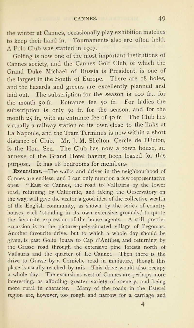 the winter at Cannes, occasionally play exhibition matches to keep their hand in. Tournaments also are olteii held. A Polo Club was started in 1907. Golfing is now one of the most important institutions of Cannes society, and the Cannes Golf Club, of which the Grand Duke Michael of Russia is President, is one of the largest in the South of Europe. There are 18 holes, and the hazards and greens are excellently planned and laid out. The subscription for the season is 100 fr., for the month 50 fr. Entrance fee 50 fr. For ladies the subscription is only 50 fr. for the season, and for the month 25 fr., with an entrance fee of 40 fr. The Club has virtually a railway station of its own close to the links at La Napoule, and the Tram Terminus is now within a Short distance of Club. Mr. J. M. Shelton, Cercle de I’Union, is the Hon. Sec. The Club has now a town house, an annexe of the Grand Hotel having been leased for this purpose. It has 18 bedrooms for members. Excursions.—The walks and drives in the neighbourhood of Cannes are endless, and I can only mention a few representative ones. “ East of Cannes, the road to Vallauris by the lower road, returning by Californie, and taking the Observatory on the way, will give the visitor a good idea of the collective wealth of the English community, as shown by the series of country houses, each ‘standing in its own extensive grounds,’ to quote the favourite expression of the house agents. A still prettier excursion is to the picturesquely-situated village of Pegomas. Another favourite drive, but to which a whole day should be given, is past Golfe Jouan to Cap d’Antibes, and returning by the Grasse road through the extensive pine forests north of Vallauris and the quarter of Le Cannet. Then there is the •drive to Grasse by a Corniche road in miniature, though this place is usually reached by rail. This drive would also occupy a whole day. The excursions west of Cannes are perhaps more interesting, as affording greater variety of scenery, and being more rural in character. Many of the roads in the Esterel region are, however, too rough and narrow for a carriage and 4