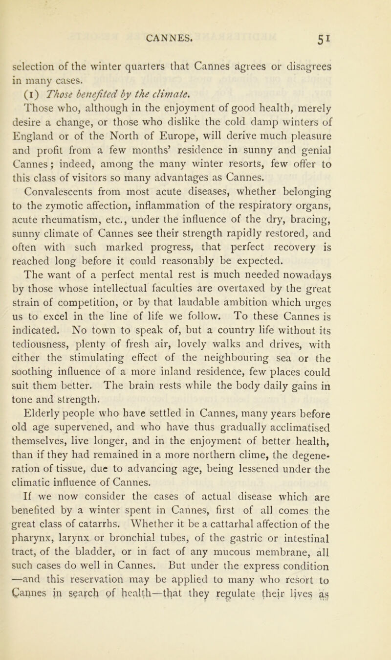 selection of the winter quarters that Cannes agrees or disagrees in many cases. (i) Those benefited by the climate. Those who, although in the enjoyment of good health, merely desire a change, or those who dislike the cold damp winters of England or of the North of Europe, will derive much pleasure and profit from a few months’ residence in sunny and genial Cannes; indeed, among the many winter resorts, few offer to this class of visitors so many advantages as Cannes. Convalescents from most acute diseases, whether belonging to the zymotic affection, inflammation of the respiratory organs, acute rheumatism, etc., under the influence of the dry, bracing, sunny climate of Cannes see their strength rapidly restored, and often with such marked progress, that perfect recovery is reached long before it could reasonably be expected. The want of a perfect mental rest is much needed nowadays by those whose intellectual faculties are overtaxed by the great strain of competition, or by that laudable ambition which urges us to excel in the line of life we follow. To these Cannes is indicated. No town to speak of, but a country life without its tediousness, plenty of fresh air, lovely walks and drives, with either the stimulating effect of the neighbouring sea or the soothing influence of a more inland residence, few places could suit them better. The brain rests while the body daily gains in tone and strength. Elderly people who have settled in Cannes, many years before old age supervened, and who have thus gradually acclimatised themselves, live longer, and in the enjoyment of better health, than if they had remained in a more northern clime, the degene- ration of tissue, due to advancing age, being lessened under the climatic influence of Cannes. If we now consider the cases of actual disease which are benefited by a winter spent in Cannes, first of all comes the great class of catarrhs. Whether it be a cattarhal affection of the pharynx, larynx or bronchial tubes, of the gastric or intestinal tract, of the bladder, or in fact of any mucous membrane, all such cases do well in Cannes. But under the express condition —and this reservation may be applied to many who resort to Carines in search of health—that they regulate their lives as