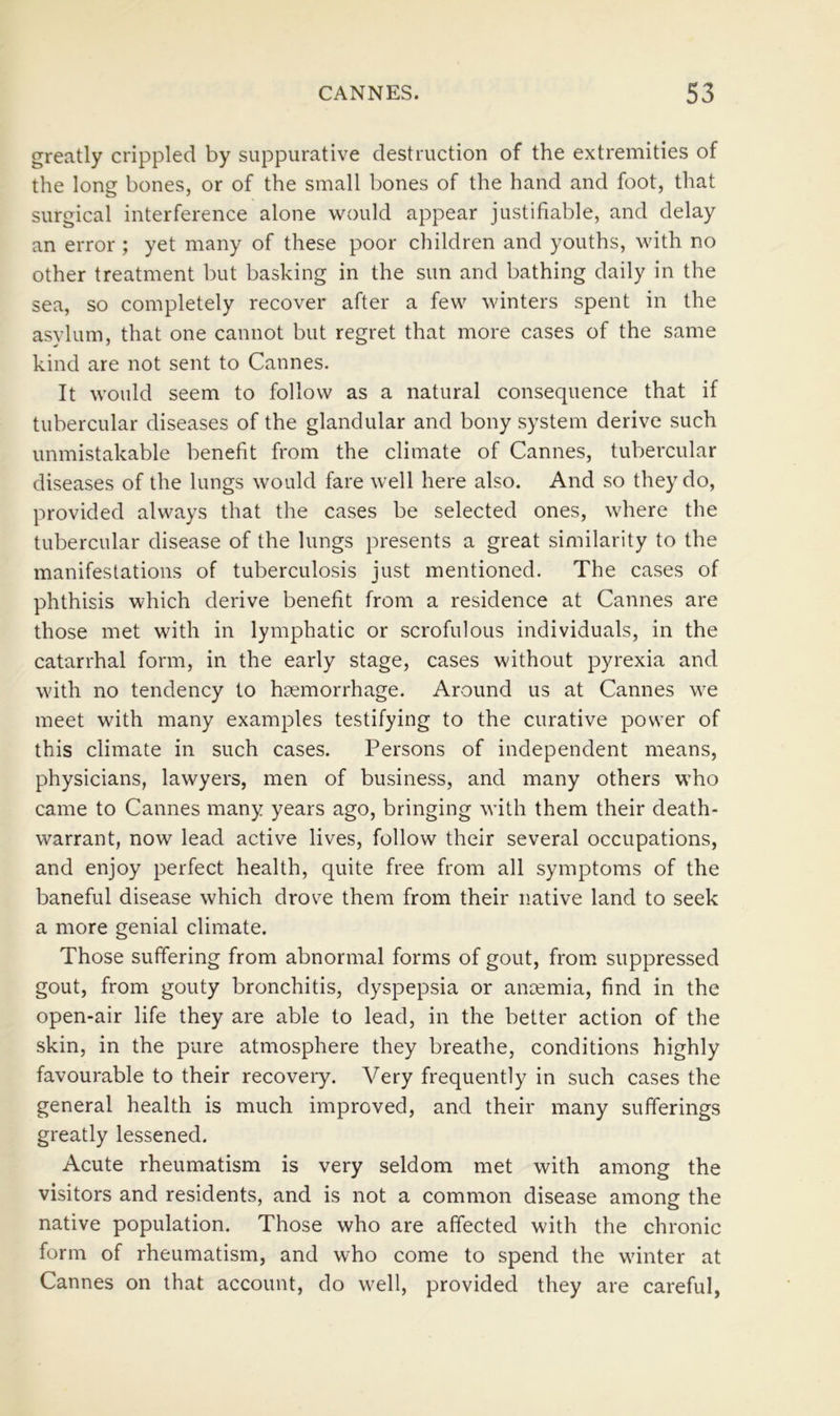 greatly crippled by suppurative destruction of the extremities of the long bones, or of the small bones of the hand and foot, that surgical interference alone would appear justifiable, and delay an error ; yet many of these poor children and youths, with no other treatment but basking in the sun and bathing daily in the sea, so completely recover after a few winters spent in the asylum, that one cannot but regret that more cases of the same kind are not sent to Cannes. It would seem to follow as a natural consequence that if tubercular diseases of the glandular and bony system derive such unmistakable benefit from the climate of Cannes, tubercular diseases of the lungs would fare well here also. And so they do, provided always that the cases be selected ones, where the tubercular disease of the lungs presents a great similarity to the manifestations of tuberculosis just mentioned. The cases of phthisis which derive benefit from a residence at Cannes are those met with in lymphatic or scrofulous individuals, in the catarrhal form, in the early stage, cases without pyrexia and with no tendency to hsemorrhage. Around us at Cannes we meet with many examples testifying to the curative power of this climate in such cases. Persons of independent means, physicians, lawyers, men of business, and many others who came to Cannes many years ago, bringing with them their death- warrant, now lead active lives, follow their several occupations, and enjoy perfect health, quite free from all symptoms of the baneful disease which drove them from their native land to seek a more genial climate. Those suffering from abnormal forms of gout, from suppressed gout, from gouty bronchitis, dyspepsia or ancemia, find in the open-air life they are able to lead, in the better action of the skin, in the pure atmosphere they breathe, conditions highly favourable to their recovery. Very frequently in such cases the general health is much improved, and their many sufferings greatly lessened. Acute rheumatism is very seldom met with among the visitors and residents, and is not a common disease among the native population. Those who are affected with the chronic form of rheumatism, and who come to spend the winter at Cannes on that account, do well, provided they are careful,