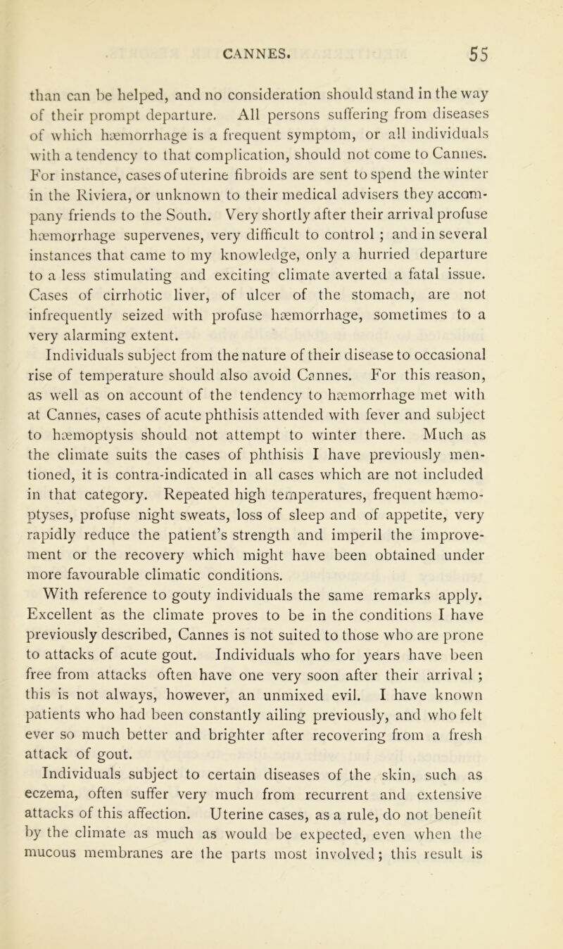 than can be helped, and no consideration should stand in the way of their prompt departure. All persons suffering from diseases of which haemorrhage is a frequent symptom, or all individuals with a tendency to that complication, should not come to Cannes. For instance, cases of uterine fibroids are sent to spend the winter in the Riviera, or unknown to their medical advisers they accom- pany friends to the South. Very shortly after their arrival profuse haemorrhage supervenes, very difficult to control ; and in several instances that came to my knowledge, only a hurried departure to a less stimulating and exciting climate averted a fatal issue. Cases of cirrhotic liver, of ulcer of the stomach, are not infrequently seized with profuse haemorrhage, sometimes to a very alarming extent. Individuals subject from the nature of their disease to occasional rise of temperature should also avoid Cannes. For this reason, as well as on account of the tendency to haemorrhage met with at Cannes, cases of acute phthisis attended with fever and subject to haemoptysis should not attempt to winter there. Much as the climate suits the cases of phthisis I have previously men- tioned, it is contra-indicated in all cases which are not included in that category. Repeated high temperatures, frequent haemo- ptyses, profuse night sweats, loss of sleep and of appetite, very rapidly reduce the patient’s strength and imperil the improve- ment or the recovery which might have been obtained under more favourable climatic conditions. With reference to gouty individuals the same remarks apply. Excellent as the climate proves to be in the conditions I have previously described, Cannes is not suited to those who are prone to attacks of acute gout. Individuals who for years have been free from attacks often have one very soon after their arrival ; this is not always, however, an unmixed evil. I have known patients who had been constantly ailing previously, and who felt ever so much better and brighter after recovering from a fresh attack of gout. Individuals subject to certain diseases of the skin, such as eczema, often suffer very much from recurrent and extensive attacks of this affection. Uterine cases, as a rule, do not benefit by the climate as much as would be expected, even when the mucous membranes are the parts most involved; this result is