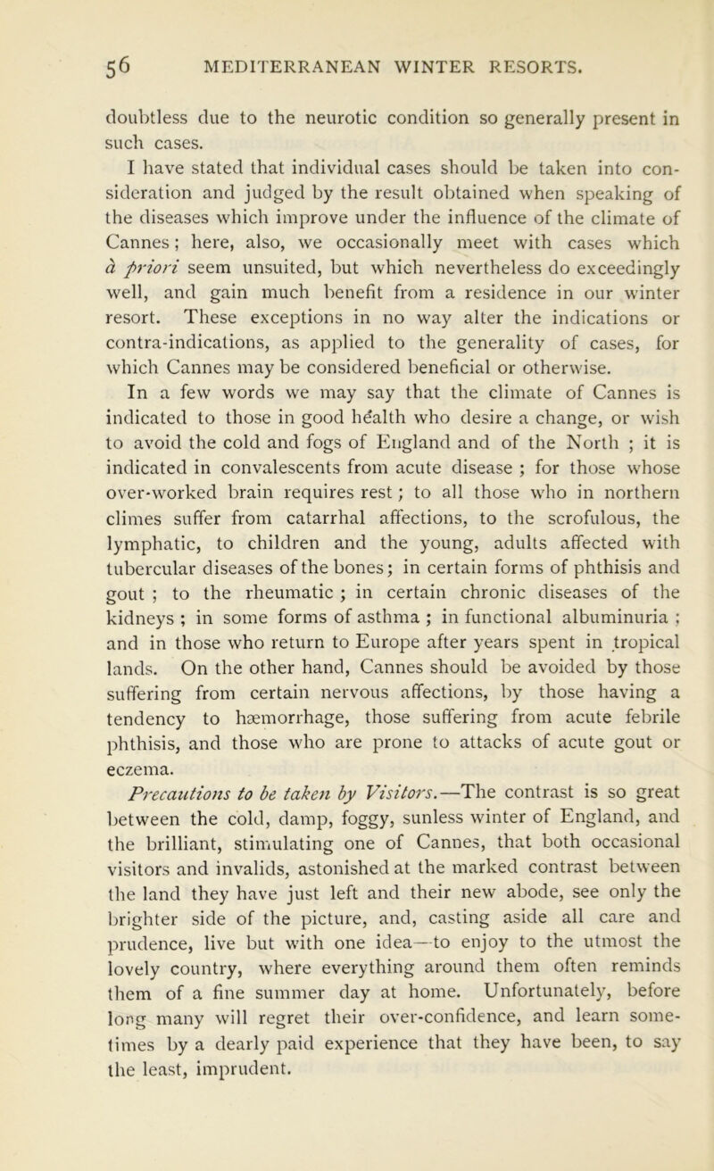 doubtless due to the neurotic condition so generally present in such cases. I have stated that individual cases should be taken into con- sideration and judged by the result obtained when speaking of the diseases \vhich improve under the influence of the climate of Cannes; here, also, we occasionally meet with cases which a priori seem unsuited, but which nevertheless do exceedingly well, and gain much benefit from a residence in our winter resort. These exceptions in no way alter the indications or contra-indications, as applied to the generality of cases, for which Cannes may be considered beneficial or otherwise. In a few words w^e may say that the climate of Cannes is indicated to those in good health who desire a change, or wdsh to avoid the cold and fogs of England and of the North ; it is indicated in convalescents from acute disease ; for those whose over-worked brain requires rest; to all those wdio in northern climes suffer from catarrhal affections, to the scrofulous, the lymphatic, to children and the young, adults affected with tubercular diseases of the bones; in certain forms of phthisis and gout ; to the rheumatic ; in certain chronic diseases of the kidneys ; in some forms of asthma ; in functional albuminuria ; and in those who return to Europe after years spent in tropical lands. On the other hand, Cannes should be avoided by those suffering from certain nervous affections, by those having a tendency to haemorrhage, those suffering from acute febrile phthisis, and those who are prone to attacks of acute gout or eczema. Precautions to be taken by Visitors.—The contrast is so great between the cold, damp, foggy, sunless winter of England, and the brilliant, stimulating one of Cannes, that both occasional visitors and invalids, astonished at the marked contrast between the land they have just left and their new abode, see only the brighter side of the picture, and, casting aside all care and prudence, live but wdth one idea—to enjoy to the utmost the lovely country, where everything around them often reminds them of a fine summer day at home. Unfortunately, before long many will regret their over-confidence, and learn some- times by a dearly paid experience that they have been, to say the least, imprudent.