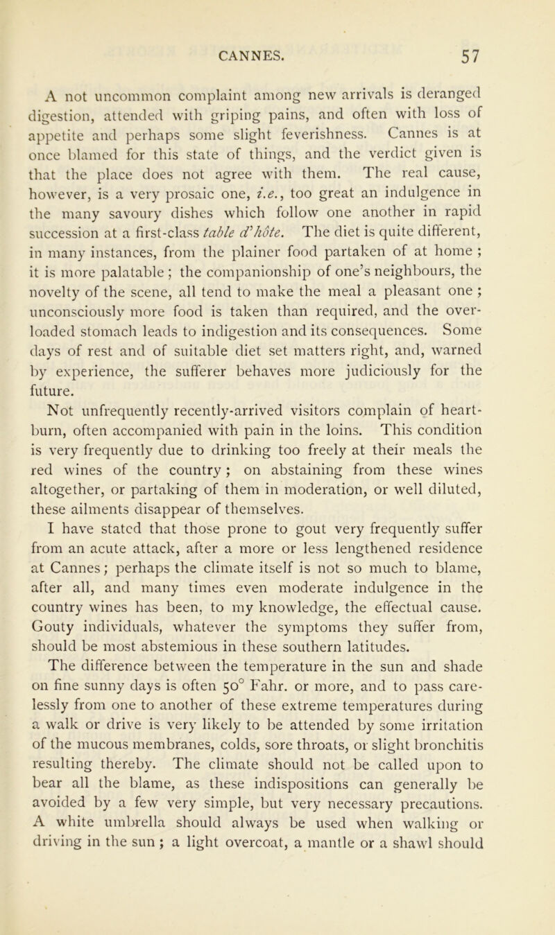 A not uncommon complaint among new arrivals is deranged digestion, attended with griping pains, and often with loss of appetite and perhaps some slight feverishness. Cannes is at once blamed for this state of things, and the verdict given is that the place does not agree with them. The real cause, however, is a very prosaic one, i.e.^ too great an indulgence in the many savoury dishes which follow one another in rapid succession at a first-class table d^hote. The diet is quite different, in many instances, from the plainer food partaken of at home ; it is more palatable ; the companionship of one’s neighbours, the novelty of the scene, all tend to make the meal a pleasant one ; unconsciously more food is taken than required, and the over- loaded stomach leads to indigestion and its consequences. Some days of rest and of suitable diet set matters right, and, warned by experience, the sufferer behaves more judiciously for the future. Not unfrequently recently-arrived visitors complain of heart- burn, often accompanied with pain in the loins. This condition is very frequently due to drinking too freely at their meals the red wines of the country; on abstaining from these wines altogether, or partaking of them in moderation, or well diluted, these ailments disappear of themselves. I have stated that those prone to gout very frequently suffer from an acute attack, after a more or less lengthened residence at Cannes; perhaps the climate itself is not so much to blame, after all, and many times even moderate indulgence in the country wines has been, to my knowledge, the effectual cause. Gouty individuals, whatever the symptoms they suffer from, should be most abstemious in these southern latitudes. The difference between the temperature in the sun and shade on fine sunny days is often 50° Fahr. or more, and to pass care- lessly from one to another of these extreme temperatures during a walk or drive is very likely to be attended by some irritation of the mucous membranes, colds, sore throats, or slight bronchitis resulting thereby. The climate should not be called upon to bear all the blame, as these indispositions can generally be avoided by a few very simple, but very necessary precautions. A white umbrella should always be used when walking or driving in the sun ; a light overcoat, a mantle or a shawl should