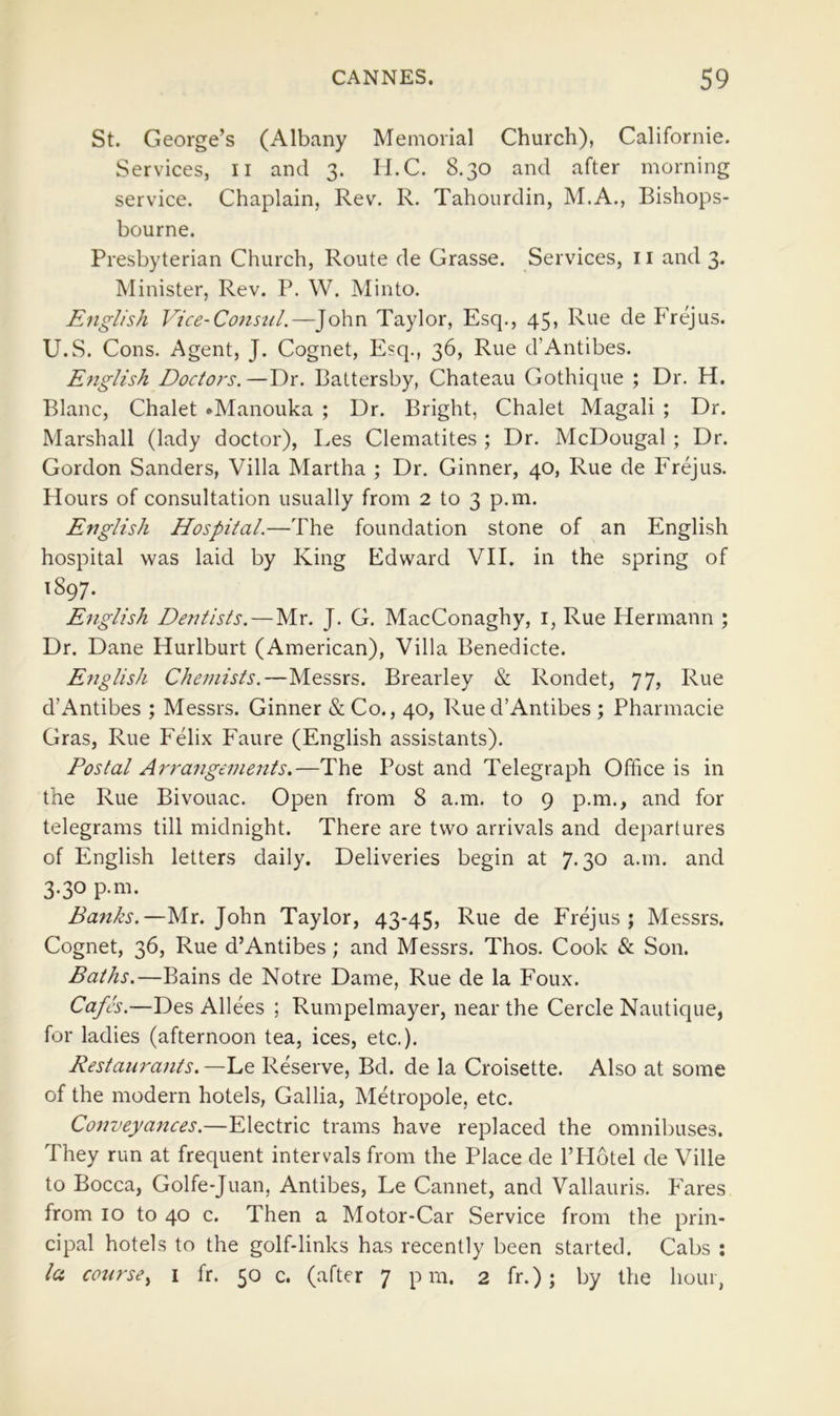 St. George’s (Albany Memorial Church), Californie. Services, ii and 3. II.C. 8,30 and after morning service. Chaplain, Rev. R. Tahourdin, M.A., Bishops- bourne. Presbyterian Church, Route de Grasse. Services, ii and 3. Minister, Rev. P. W. Minto. English Vice-Consul.—John Taylor, Esq., 45, Rue de Frejus. U.S. Cons. Agent, J. Cognet, Esq., 36, Rue d’Antibes. English Doctors.—Dr. Battersby, Chateau Gothique ; Dr. H. Blanc, Chalet •Manouka ; Dr. Bright, Chalet Magali ; Dr. Marshall (lady doctor), Les Clematites ; Dr. McDougal ; Dr. Gordon Sanders, Villa Martha ; Dr. Ginner, 40, Rue de Frejus. Hours of consultation usually from 2 to 3 p.m. English Hospital.—The foundation stone of an English hospital was laid by King Edward VII. in the spring of 1897. English Dentists.—Mr. J. G, MacConaghy, i, Rue Hermann ; Dr. Dane Hurlburt (American), Villa Benedicte. English Chemists.—Messrs. Brearley & Rondet, 77, Rue d’Antibes ; Messrs. Ginner & Co., 40, Rue d’Antibes ; Pharmacie Gras, Rue Felix Faure (English assistants). Postal Arrangements.—The Post and Telegraph Office is in the Rue Bivouac. Open from 8 a.m. to 9 p.m., and for telegrams till midnight. There are two arrivals and departures of English letters daily. Deliveries begin at 7.30 a.m. and 3.30 p.m. Banks.—Mr. John Taylor, 43-45, Rue de Frejus; Messrs. Cognet, 36, Rue d’Antibes; and Messrs. Thos. Cook & Son. Baths.—Bains de Notre Dame, Rue de la Foux. Cafes.—Des Alices ; Rumpelmayer, near the Cercle Nautique, for ladies (afternoon tea, ices, etc.). Restaurants. —Le Reserve, Bd. de la Croisette. Also at some of the modern hotels, Gallia, Metropole, etc. Conuegances.—Electric trams have replaced the omnibuses. They run at frequent intervals from the Place de I’Hotel de Ville to Bocca, Golfe-Juan, Antibes, Le Cannet, and Vallauris. Fares from 10 to 40 c. Then a Motor-Car Service from the prin- cipal hotels to the golf-links has recently been started. Cabs : la course^ i fr. 50 c. (after 7 pm. 2 fr.) ; by the hour,