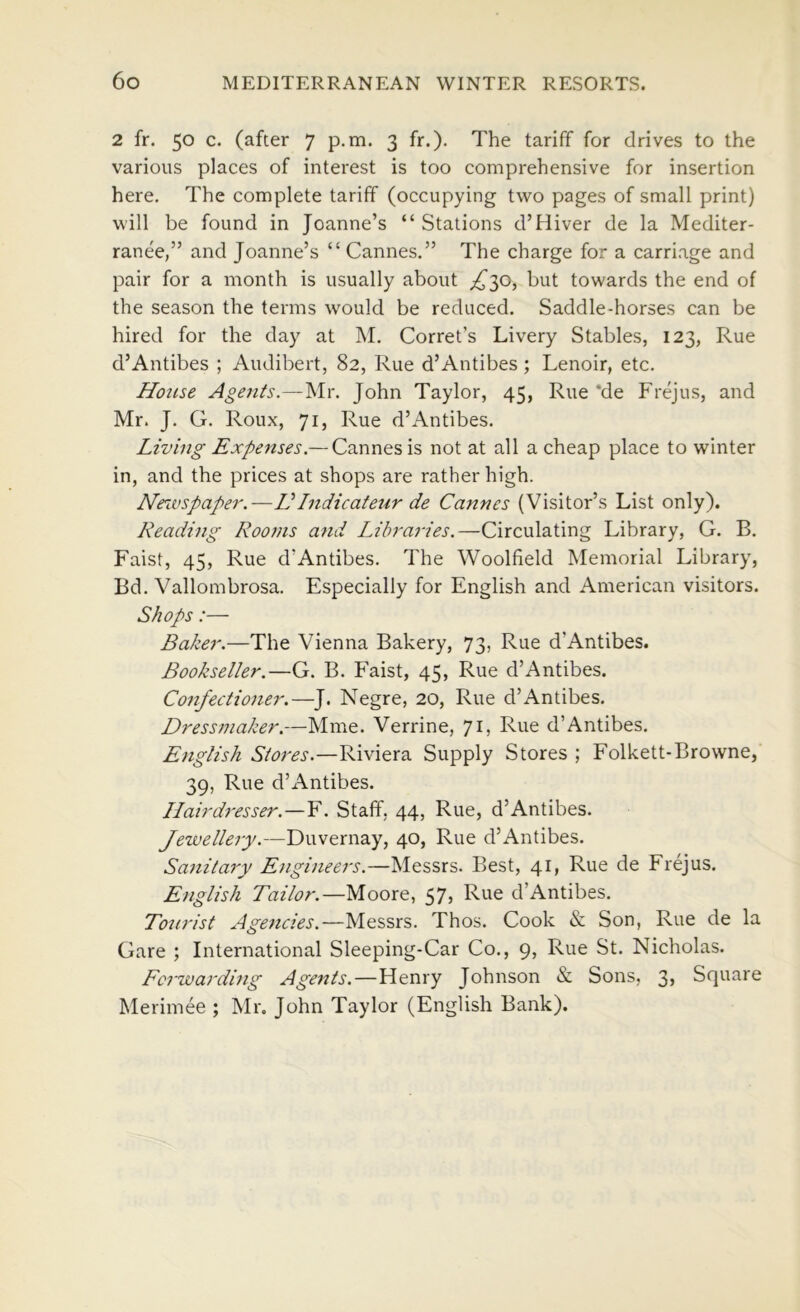 2 fr. 50 c. (after 7 p.m. 3 fr.). The tariff for drives to the various places of interest is too comprehensive for insertion here. The complete tariff (occupying two pages of small print) will be found in Joanne’s “ Stations d’Hiver de la Mediter- ranee,” and Joanne’s “ Cannes,” The charge for a carriage and pair for a month is usually about but towards the end of the season the terms would be reduced. Saddle-horses can be hired for the day at M. Corret’s Livery Stables, 123, Rue d’Antibes ; Audibert, 82, Rue d’Antibes; Lenoir, etc. House Agents.—Mr. John Taylor, 45, Rue *de Frejus, and Mr. J. G. Roux, 71, Rue d’Antibes. Living Expenses.— Cannes is not at all a cheap place to winter in, and the prices at shops are rather high. Nezvspaper.—VIndicateur de Cannes (Visitor’s List only). Reading Rooms a?id Libraries.—Circulating Library, G. B. Faist, 45, Rue d’Antibes. The Woolfield Memorial Library, Bd. Vallombrosa. Especially for English and American visitors. Shops:— Baker.—The Vienna Bakery, 73, Rue d’Antibes. Bookseller.—G. B. Eaist, 45, Rue d’Antibes. Confectioner.—J. Negre, 20, Rue d’Antibes, Dressmaker.—Mme. Verrine, 71, Rue d’Antibes, English Stores.—Riviera Supply Stores ; Folkett-Browne, 39, Rue d’Antibes. Llairdresser.—Y. Staff, 44, Rue, d’Antibes. Jewellery.—Duvernay, 40, Rue d’Antibes. Sanitary Engineers.—Messrs. Best, 41, Rue de Frejus. English Tailor.—Moore, 57j d’Antibes. Tourist Agencies.—Messrs. Thos. Cook Son, Rue de la Gare ; International Sleeping-Car Co., 9, Rue St. Nicholas. Forwarding Agents.—Henry Johnson & Sons, 3> Square Merimee ; Mr. John Taylor (English Bank).