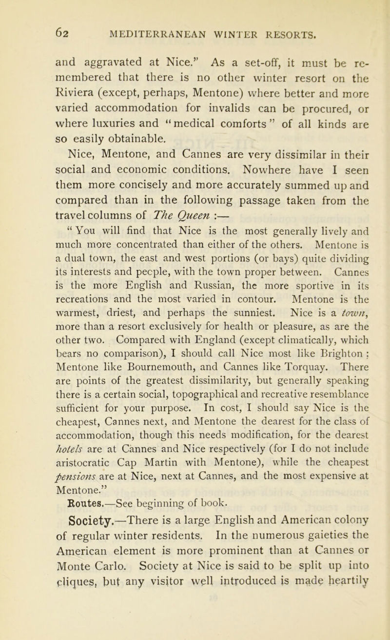 and aggravated at Nice.” As a set-off, it must be re- membered that there is no other winter resort on the Riviera (except, perhaps, Mentone) where better and more varied accommodation for invalids can be procured, or where luxuries and “medical comforts” of all kinds are so easily obtainable. Nice, Mentone, and Cannes are very dissimilar in their social and economic conditions. Nowhere have I seen them more concisely and more accurately summed up and compared than in the following passage taken from the travel columns of The Qiiee7i :— “You will find that Nice is the most generally lively and much more concentrated than either of the others. Mentone is a dual town, the east and west portions (or bays) quite dividing its interests and people, with the town proper between. Cannes is the more English and Russian, the more sportive in its recreations and the most varied in contour. Mentone is the warmest, driest, and perhaps the sunniest. Nice is a town, more than a resort exclusively for health or pleasure, as are the other two. Compared with England (except climatically, which bears no comparison), I should call Nice most like Brighton ; Mentone like Bournemouth, and Cannes like Torquay. There are points of the greatest dissimilarity, but generally speaking there is a certain social, topographical and recreative resemblance sufficient for your purpose. In cost, I should say Nice is the cheapest, Cannes next, and Mentone the dearest for the class of accommodation, though this needs modification, for the dearest hotels are at Cannes and Nice respectively (for I do not include aristocratic Cap Martin with Mentone), while the cheapest pensions are at Nice, next at Cannes, and the most expensive at Mentone.” Routes.—See beginning of book. Society.—There is a large English and American colony of regular winter residents. In the numerous gaieties the American element is more prominent than at Cannes or Monte Carlo. Society at Nice is said to be split up into cliques, but any visitor well introduced is made heartily