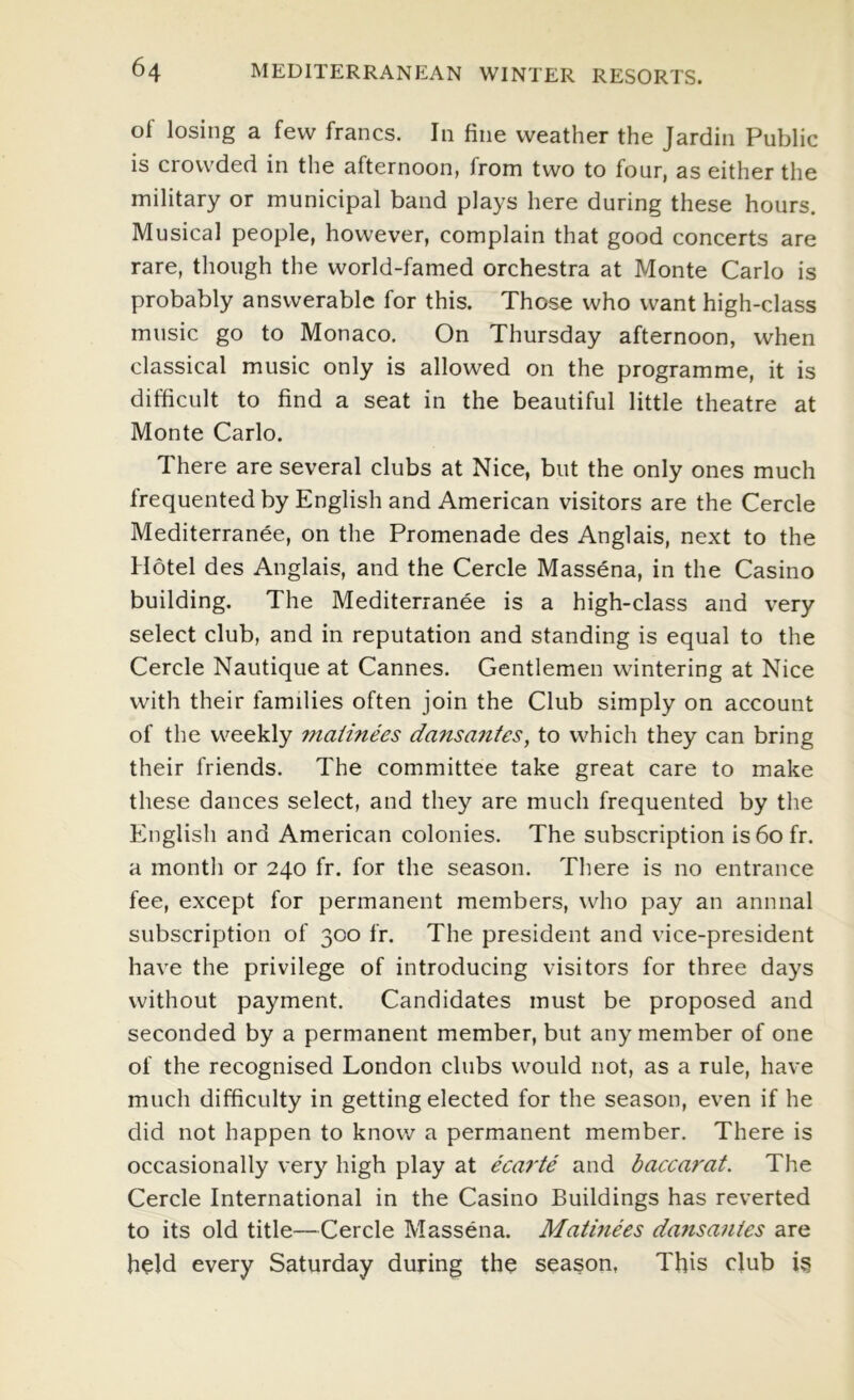 of losing a few francs. In fine weather the Jardin Public is crowded in the afternoon, from two to four, as either the military or municipal band plays here during these hours. Musical people, however, complain that good concerts are rare, though the world-famed orchestra at Monte Carlo is probably answerable for this. Those who want high-class music go to Monaco. On Thursday afternoon, when classical music only is allowed on the programme, it is difficult to find a seat in the beautiful little theatre at Monte Carlo. There are several clubs at Nice, but the only ones much frequented by English and American visitors are the Cercle Mediterranee, on the Promenade des Anglais, next to the Hotel des Anglais, and the Cercle Massena, in the Casino building. The Mediterranee is a high-class and very select club, and in reputation and standing is equal to the Cercle Nautique at Cannes. Gentlemen wintering at Nice with their families often join the Club simply on account of the weekly maiinees dansantes, to which they can bring their friends. The committee take great care to make these dances select, and they are much frequented by the English and American colonies. The subscription is6ofr. a montli or 240 fr. for the season. There is no entrance fee, except for permanent members, who pay an annual subscription of 300 fr. The president and vice-president have the privilege of introducing visitors for three days without payment. Candidates must be proposed and seconded by a permanent member, but any member of one of the recognised London clubs would not, as a rule, have much difficulty in getting elected for the season, even if he did not happen to know a permanent member. There is occasionally very high play at ecarte and baccarat. The Cercle International in the Casino Buildings has reverted to its old title—Cercle Massena. Matmees dansantes are held every Saturday during the season, This club ig