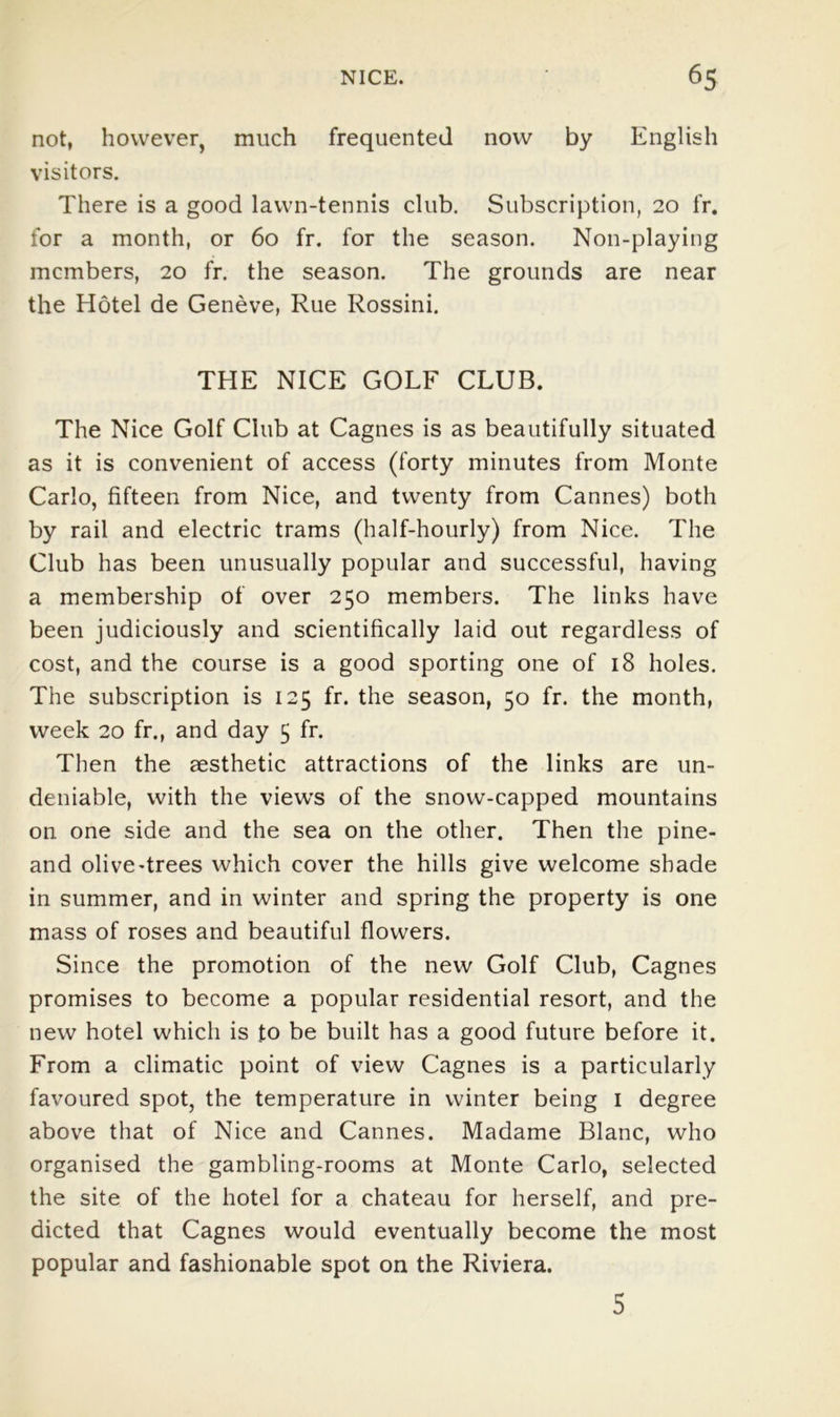 not, however, much frequented now by English visitors. There is a good lawn-tennis club. Subscription, 20 fr. for a month, or 60 fr, for the season. Non-playing members, 20 fr. the season. The grounds are near the Hotel de Geneve, Rue Rossini. THE NICE GOLF CLUB. The Nice Golf Club at Cagnes is as beautifully situated as it is convenient of access (forty minutes from Monte Carlo, fifteen from Nice, and twenty from Cannes) both by rail and electric trams (half-hourly) from Nice. The Club has been unusually popular and successful, having a membership of over 250 members. The links have been judiciously and scientifically laid out regardless of cost, and the course is a good sporting one of 18 holes. The subscription is 125 fr. the season, 50 fr. the month, week 20 fr., and day 5 fr. Then the aesthetic attractions of the links are un- deniable, with the views of the snow-capped mountains on one side and the sea on the other. Then the pine- and olive-trees which cover the hills give welcome shade in summer, and in winter and spring the property is one mass of roses and beautiful flowers. Since the promotion of the new Golf Club, Cagnes promises to become a popular residential resort, and the new hotel which is to be built has a good future before it. From a climatic point of view Cagnes is a particularly favoured spot, the temperature in winter being i degree above that of Nice and Cannes. Madame Blanc, who organised the gambling-rooms at Monte Carlo, selected the site of the hotel for a chateau for herself, and pre- dicted that Cagnes would eventually become the most popular and fashionable spot on the Riviera. 5