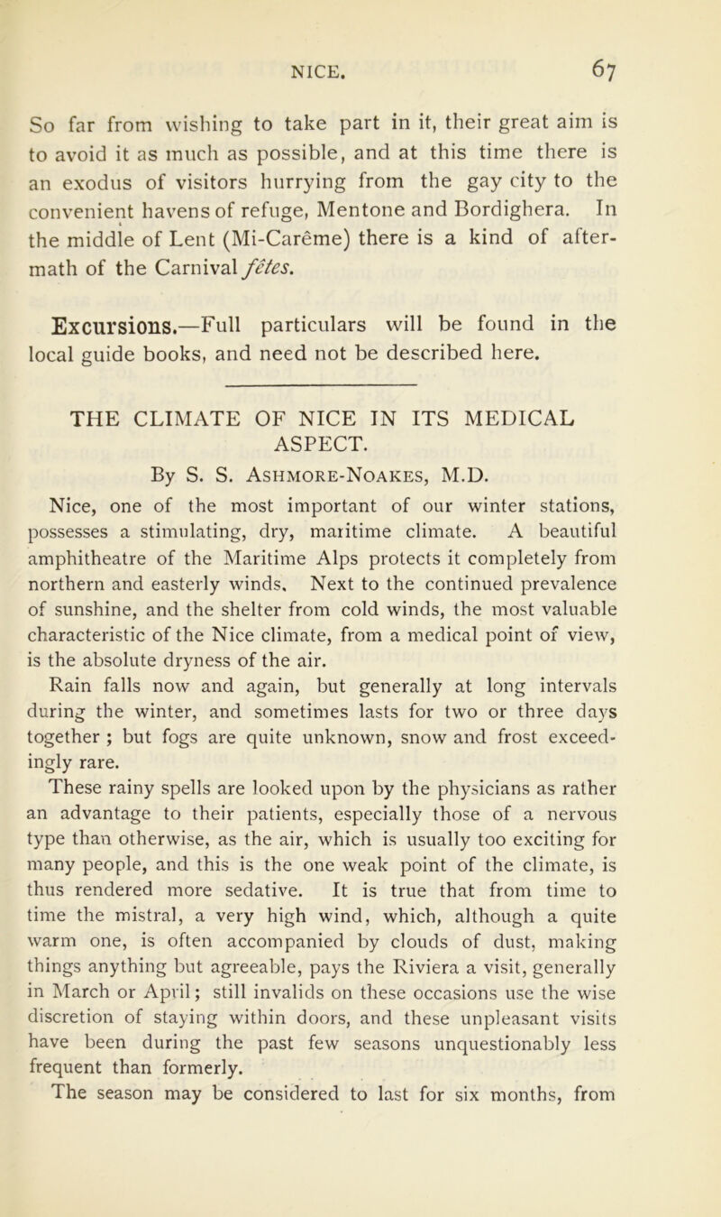 So far from wishing to take part in it, their great aim is to avoid it as much as possible, and at this time there is an exodus of visitors hurrying from the gay city to the convenient havens of refuge, Mentone and Bordighera. In the middie of Lent (Mi-Careme) there is a kind of after- math of the Carnival fetes. Excursions.—Full particulars will be found in the local guide books, and need not be described here. THE CLIMATE OF NICE IN ITS MEDICAL ASPECT. By S. S. Ashmore-Noakes, M.D. Nice, one of the most important of our winter stations, possesses a stimulating, dry, maritime climate. A beautiful amphitheatre of the Maritime Alps protects it completely from northern and easterly winds. Next to the continued prevalence of sunshine, and the shelter from cold winds, the most valuable characteristic of the Nice climate, from a medical point of view, is the absolute dryness of the air. Rain falls now and again, but generally at long intervals during the winter, and sometimes lasts for two or three days together ; but fogs are quite unknown, snow and frost exceed- ingly rare. These rainy spells are looked upon by the physicians as rather an advantage to their patients, especially those of a nervous type than otherwise, as the air, which is usually too exciting for many people, and this is the one weak point of the climate, is thus rendered more sedative. It is true that from time to time the mistral, a very high wind, which, although a quite warm one, is often accompanied by clouds of dust, making things anything but agreeable, pays the Riviera a visit, generally in March or April; still invalids on these occasions use the wise discretion of staying within doors, and these unpleasant visits have been during the past few seasons unquestionably less frequent than formerly. The season may be considered to last for six months, from