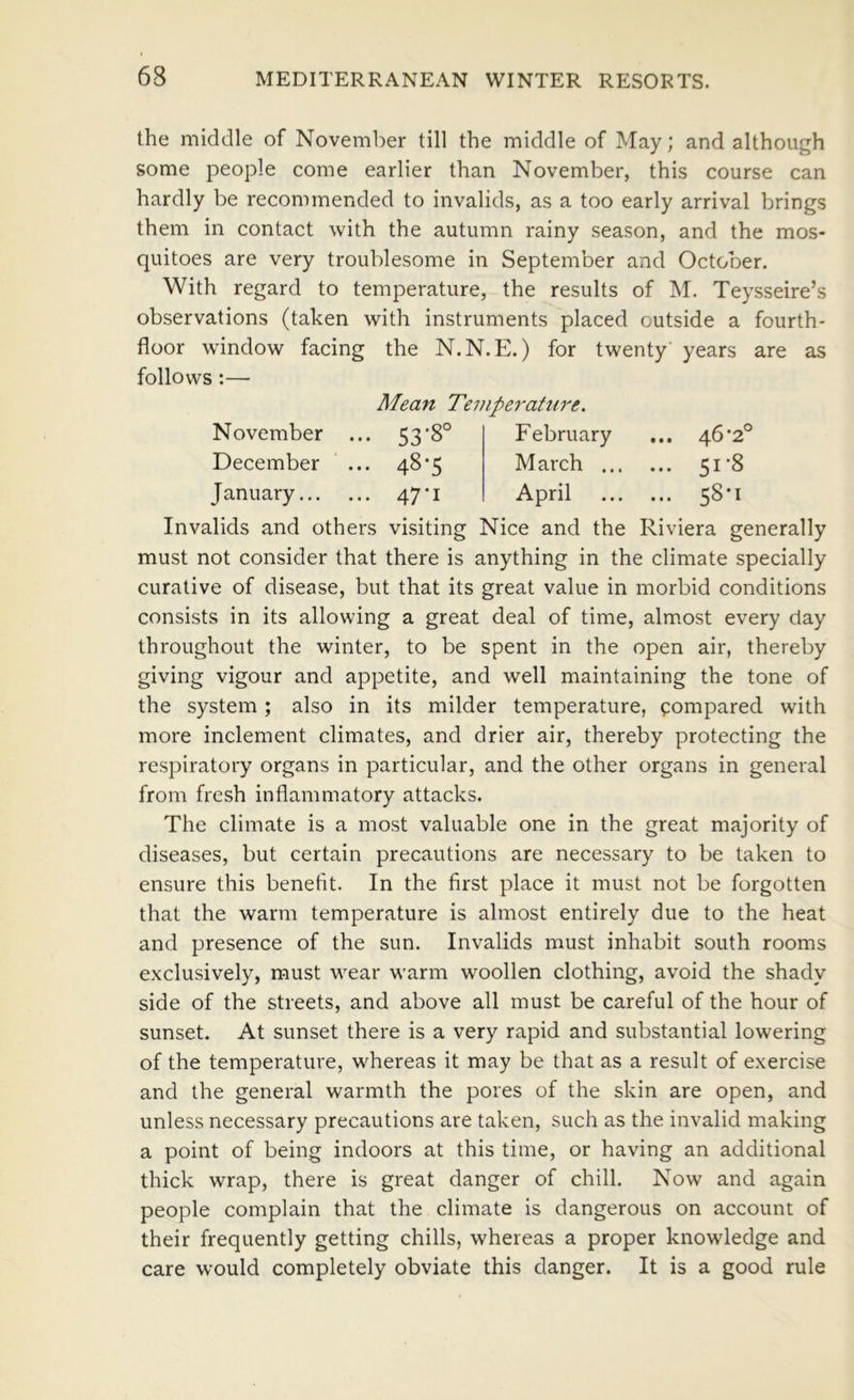 the middle of November till the middle of May; and although some people come earlier than November, this course can hardly be recommended to invalids, as a too early arrival brings them in contact with the autumn rainy season, and the mos- quitoes are very troublesome in September and October. With regard to temperature, the results of M. Teysseire’s observations (taken with instruments placed outside a fourth- floor window facing the N.N. E.) for twenty years are as follows:— Mean Temperature. November December January... 53-8° 48-5 47-1 February M arch .. April 46-2° 51-8 58-1 Invalids and others visiting Nice and the Riviera generally must not consider that there is anything in the climate specially curative of disease, but that its great value in morbid conditions consists in its allowing a great deal of time, almost every day throughout the winter, to be spent in the open air, thereby giving vigour and appetite, and well maintaining the tone of the system; also in its milder temperature, ^;ompared with more inclement climates, and drier air, thereby protecting the respiratory organs in particular, and the other organs in general from fresh inflammatory attacks. The climate is a most valuable one in the great majority of diseases, but certain precautions are necessary to be taken to ensure this benefit. In the first place it must not be forgotten that the warm temperature is almost entirely due to the heat and presence of the sun. Invalids must inhabit south rooms exclusively, must wear warm woollen clothing, avoid the shady side of the streets, and above all must be careful of the hour of sunset. At sunset there is a very rapid and substantial lowering of the temperature, whereas it may be that as a result of exercise and the general warmth the pores of the skin are open, and unless necessary precautions are taken, such as the invalid making a point of being indoors at this time, or having an additional thick wrap, there is great danger of chill. Now and again people complain that the climate is dangerous on account of their frequently getting chills, whereas a proper knowledge and care would completely obviate this danger. It is a good rule