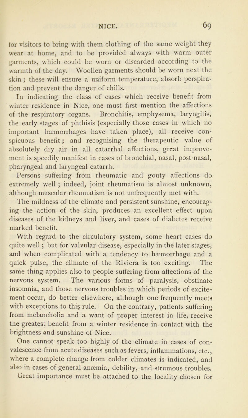 for visitors to bring with them clothing of the same weight they wear at home, and to be provided always with warm outer garments, which could be worn or discarded according to the w'armth of the day. Woollen garments should be worn next the skin ; these will ensure a uniform temperature, absorb perspira- tion and prevent the danger of chills. In indicating the class of cases which receive benefit from winter residence in Nice, one must first mention the affections of the respiratory organs. Bronchitis, emphysema, laryngitis, the early stages of phthisis (especially those cases in w'hich no important hDemorrhages have taken place), all receive con- spicuous benefit; and recognising the therapeutic value of absolutely dry air in all catarrhal affections, great improve- ment is speedily manifest in cases of bronchial, nasal, post-nasal, pharyngeal and laryngeal catarrh. Persons suffering from rheumatic and gouty affections do extremely w'ell ; indeed, joint rheumatism is almost unknown, although muscular rheumatism is not unfrequently met with. The mildness of the climate and persistent sunshine, encourag- ing the action of the skin, produces an excellent effect upon diseases of the kidneys and liver, and cases of diabetes receive marked benefit. With regard to the circulatory system, some heart cases do quite w'ell; but for valvular disease, especially in the later stages, and when complicated with a tendency to haemorrhage and a quick pulse, the climate of the Riviera is too exciting. The same thing applies also to people suffering from affections of the nervous system. The various forms of paralysis, obstinate insomnia, and those nervous troubles in which periods of excite- ment occur, do better elsew'here, although one frequently meets with exceptions to this rule. On the contrary, patients suffering from melancholia and a want of proper interest in life, receive the greatest benefit from a winter residence in contact with the brightness and sunshine of Nice. One cannot speak too highly of the climate in cases of con- valescence from acute diseases such as fevers, inflammations, etc., where a complete change from colder climates is indicated, and also in cases of general anaemia, debility, and strumous troubles. Great importance must be attached to the locality chosen for