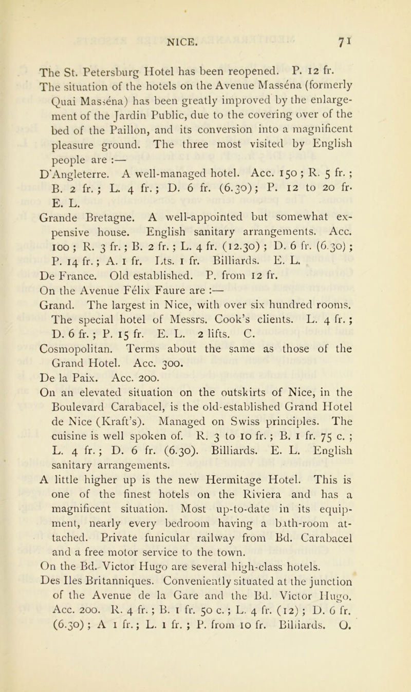 The St. Petersburg Hotel has been reopened. P. 12 fr. The situation of the hotels on the Avenue Massena (formerly Quai Massena) has been greatly improved by the enlarge- ment of the Jardin Public, due to the covering over of the bed of the Paillon, and its conversion into a magnificent pleasure ground. The three most visited by English people are :— D'Angleterre. A well-managed hotel. Acc. 150 ; R. 5 fr. ; B. 2 fr. ; L. 4 fr.; D. 6 fr. (6.30); P. 12 to 20 fr- E. L. Grande Bretagne. A well-appointed but somewhat ex- pensive house. English sanitary arrangements. Acc. 100 ; R. 3 fr. ; B. 2 fr. ; L. 4 fr. (12.30) ; D. 6 fr. (6.30) ; P. 14 fr.; A. I fr. Lts. i fr. Billiards. E. L. De France. Old established. P. from 12 Ir. On the Avenue Felix Faure are ;— Grand. The largest in Nice, with over six hundred rooms. The special hotel of Messrs. Cook’s clients. L. 4 fr. ; D. 6 fr. ; P. 15 fr. E. L. 2 lifts. C. Cosmopolitan. Terms about the same as those of the Grand Hotel. Acc. 300. De la Paix. Acc. 200. On an elevated situation on the outskirts of Nice, in the Boulevard Carabacel, is the old-established Grand Hotel de Nice (Kraft’s). Managed on Swiss principles. The cuisine is well spoken of. R, 3 to 10 fr. ; B. i fr. 75 c. ; L. 4 fr. ; D. 6 fr. (6.30). Billiards. E. L. English sanitary arrangements. A little higher up is the new Hermitage Hotel. This is one of the finest hotels on the Riviera and has a magnificent situation. Most up-to-date in its equip- ment, nearly every bedroom having a bith-room at- tached. Private funicular railway from Bd. Carabacel and a free motor service to the town. On the Bd. Victor Hugo are several high-class hotels. Des lies Britanniques. Conveniently situated at the junction of the Avenue de la Gare and the Bd. Victor Hugo. Acc. 200. R. 4 fr. ; B. i fr. 50 c. ; L. 4 fr. (12) ; D. 6 fr. (6.30) ; A I fr.; L. 1 fr. ; P. from 10 fr. Billiards. O.