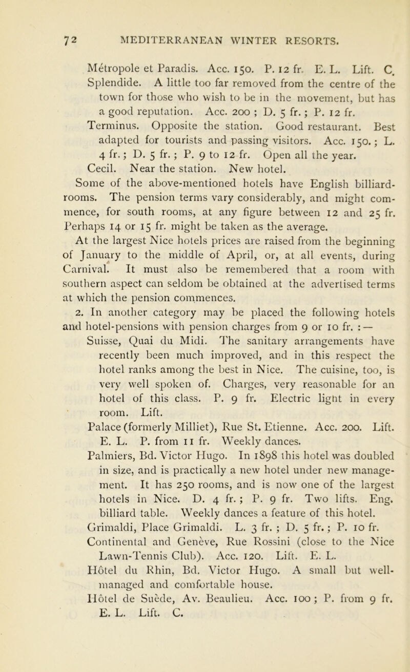 Metropole et Paradis. Acc. 150. P. 12 fr. E. L. Lift. C. Splendide. A little too far removed from the centre of the town for those who wish to be in the movement, but has a good reputation. Acc. 200 ; D. 5 fr.; P. 12 fr. Terminus. Opposite the station. Good restaurant. Best adapted for tourists and passing visitors. Acc. 150.; L. 4 fr.; D. 5 fr- j P. 9 to 12 fr. Open all the year. Cecil. Near the station. New^ hotel. Some of the above-mentioned hotels have English billiard- rooms. The pension terms vary considerably, and might com- mence, for south rooms, at any figure betw^een 12 and 25 fr. I’erhaps 14 or 15 fr. might be taken as the average. At the largest Nice hotels prices are raised from the beginning of January to the middle of April, or, at all events, during Carnival. It must also be remembered that a room with southern aspect can seldom be obtained at the advertised terms at which the pension commences. 2. In another category may be placed the following hotels and hotel-pensions with pension charges from 9 or 10 fr. : — Suisse, Quai du Midi. I'he sanitary arrangements have recently been much improved, and in this respect the hotel ranks among the best in Nice. The cuisine, too, is very well spoken of. Charges, very reasonable for an hotel of this class. P. 9 fr. Electric light in every room. Lift. Palace (formerly Milliet), Rue St. Etienne. Acc. 200. Lift. E. L. P. from ii fr. Weekly dances. Palmiers, Bd. Victor Hugo. In 1898 this hotel was doubled in size, and is practically a new hotel under new manage- ment. It has 250 rooms, and is now one of the largest hotels in Nice. D. 4 fr. ; P. 9 fr. Tw'O lifts. Eng. billiard table. Weekly dances a feature of this hotel. Grimaldi, Place Grimaldi. L. 3 fr. ; D. 5 fr.; P. 10 fr. Continental and Geneve, Rue Rossini (close to the Nice Lawn-Tennis Club). Acc. 120. Lift. E. L. Plotel du Rhin, Bd. Victor Hugo. A small but well- managed and comfortable house. Hotel de Suede, Av. Beaulieu. Acc. 100 ; P. from 9 fr. E. L. Lift. C.