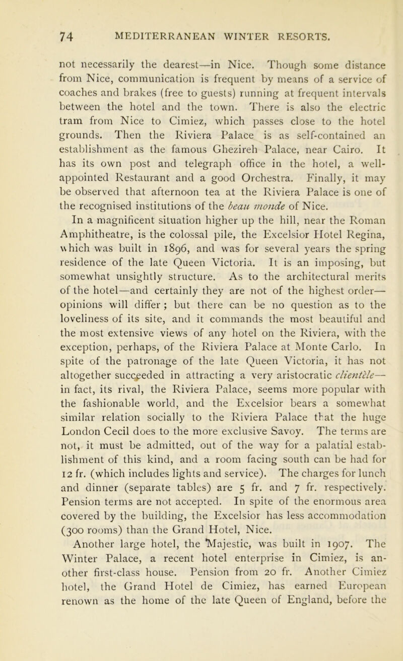 not necessarily the dearest—in Nice. Though some distance from Nice, communication is frequent by means of a service of coaches and brakes (free to guests) running at frequent intervals between the hotel and the town. There is also the electric tram from Nice to Cimiez, which passes close to the hotel grounds. Then the Riviera Palace is as self-contained an establishment as the famous Ghezireh Palace, near Cairo, It has its own post and telegraph office in the hotel, a well- appointed Restaurant and a good Orchestra. Finally, it may be observed that afternoon tea at the Riviera Palace is one of the recognised institutions of the beau monde of Nice. In a magnificent situation higher up the hill, near the Roman Amphitheatre, is the colossal pile, the Excelsior Hotel Regina, which was built in 1896, and was for several years the spring residence of the late Queen Victoria. It is an imposing, but somewhat unsightly structure. As to the architectural merits of the hotel—and certainly they are not of the highest order— opinions will differ ; but there can be no question as to the loveliness of its site, and it commands the most beautiful and the most extensive views of any hotel on the Riviera, wdth the exception, perhaps, of the Riviera Palace at Monte Carlo. In spite of the patronage of the late Queen Victoria, it has not altogether succeeded in attracting a very aristocratic clientele— in fact, its rival, the Riviera Palace, seems more popular with the fashionable world, and the Excelsior bears a somew'hat similar relation socially to the Riviera Palace that the huge London Cecil does to the more exclusive Savoy. The terms are not, it must be admitted, out of the way for a palatial estab- lishment of this kind, and a room facing south can be had for 12 fr. (which includes lights and service). The charges for lunch and dinner (separate tables) are 5 fr. and 7 fr. respectively. Pension terms are not accepted. In spite of the enormous area covered by the building, the Excelsior has less accommodation (300 rooms) than the Crand Hotel, Nice. Another large hotel, the “Majestic, was built in 1907. The Winter Palace, a recent hotel enterprise in Cimiez, is an- other first-class house. Pension from 20 fr. Another Cimiez hotel, the Crand Plotel de Cimiez, has earned Pluropean renown as the home of the late Queen of England, before the
