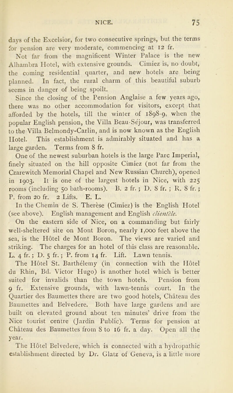 days of the Excelsior, for two consecutive springs, but the terms for pension are very moderate, commencing at 12 fr. Not far from the magnificent Winter Palace is the new Alhambra Hotel, with extensive grounds. Cimiez is, no doubt, the coming residential quarter, and new hotels are being planned. In fact, the rural charm of this beautiful suburb seems in danger of being spoilt. Since the closing of the Pension Anglaise a few years ago, there was no other accommodation for visitors, except that afforded by the hotels, till the winter of 1898-9, when the popular English pension, the Villa Beau-Sejour, was transferred to the Villa Belmondy-Carlin, and is now known as the English Hotel. This establishment is admirably situated and has a large garden. Terms from 8 fr. One of the newest suburban hotels is the large Parc Imperial, finely situated on the hill opposite Cimiez (not far from the Czarewitch Memorial Chapel and New Russian Church), opened in 1903. It is one of the largest hotels in Nice, with 225 rooms (including 50 bath-rooms). B. 2 fr. ; D. 8 fr. ; R. 8 fr.; P, from 20 fr. 2 Lifts. E. L. In the Chemin de S. Therese (Cimiez) is the English Hotel (see above). English management and English clientele. On the eastern side of Nice, on a commanding but fairly well-sheltered site on Mont Boron, nearly 1,000 feet above the sea, is the H6tel de Mont Boron. The views are varied and striking. The charges for an hotel of this class are reasonable. L. 4 fr. ; D. 5 fr.; P. from 14 fr. Lift. Lawn tennis. The Hotel St. Barthelemy (in connection with the Hotel du Rhin, Bd. Victor Plugo) is another hotel which is better suited for invalids than the town hotels. Pension from 9 fr. Extensive grounds, with lawn-tennis court. In the Quartier des Baumettes there are two good hotels, Chateau des Baumettes and Belvedere. Both have large gardens and are built on elevated ground about ten minutes’ drive from the Nice tourist centre (Jardin Public). Terms for pension at Chateau des Baumettes from 8 to 16 fr. a day. Open all the year. The H6tel Belvedere, which is connected with a hydropathic establishment directed by Dr. Glatz of Geneva, is a little more