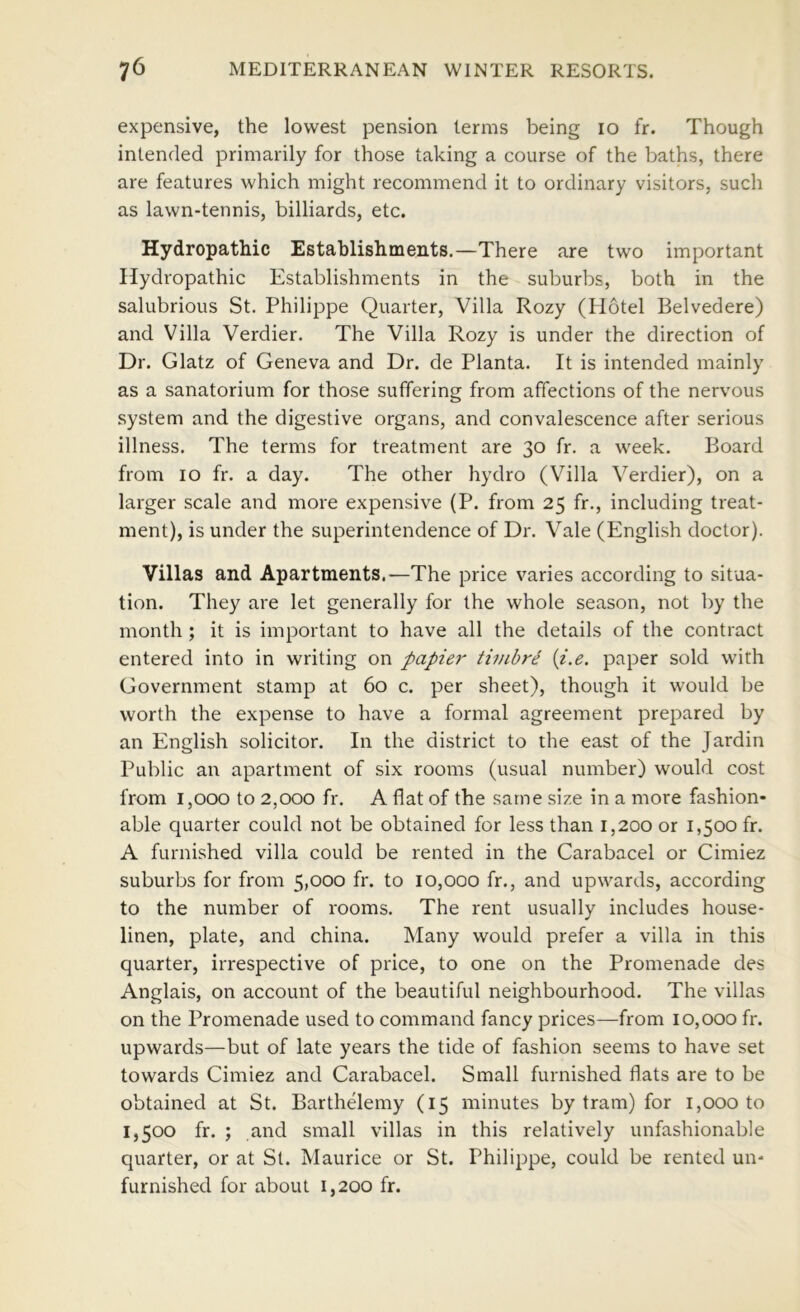 expensive, the lowest pension terms being lo fr. Though intended primarily for those taking a course of the baths, there are features which might recommend it to ordinary visitors, such as lawn-tennis, billiards, etc. Hydropathic Establishments.—There are two important Hydropathic Establishments in the suburbs, both in the salubrious St. Philippe Quarter, Villa Rozy (Hotel Belvedere) and Villa Verdier. The Villa Rozy is under the direction of Dr. Glatz of Geneva and Dr. de Planta. It is intended mainly as a sanatorium for those suffering from affections of the nervous system and the digestive organs, and convalescence after serious illness. The terms for treatment are 30 fr. a week. Board from 10 fr. a day. The other hydro (Villa Verdier), on a larger scale and more expensive (P. from 25 fr., including treat- ment), is under the superintendence of Dr. Vale (English doctor). Villas and Apartments.—The price varies according to situa- tion. They are let generally for the whole season, not by the month ; it is important to have all the details of the contract entered into in writing on papier timbr^ {i.e. paper sold with Government stamp at 60 c. per sheet), though it would be worth the expense to have a formal agreement prepared by an English solicitor. In the district to the east of the Jardin Public an apartment of six rooms (usual number) would cost from 1,000 to 2,000 fr. A flat of the same size in a more fashion- able quarter could not be obtained for less than 1,200 or 1,500 fr. A furnished villa could be rented in the Carabacel or Cimiez suburbs for from 5,000 fr. to 10,000 fr., and upwards, according to the number of rooms. The rent usually includes house- linen, plate, and china. Many would prefer a villa in this quarter, irrespective of price, to one on the Promenade des Anglais, on account of the beautiful neighbourhood. The villas on the Promenade used to command fancy prices—from 10,000 fr. upwards—but of late years the tide of fashion seems to have set towards Cimiez and Carabacel. Small furnished flats are to be obtained at St. Barthelemy (15 minutes by tram) for 1,000 to 1,500 fr. ; and small villas in this relatively unfashionable quarter, or at St. Maurice or St. Philippe, could be rented un- furnished for about 1,200 fr.