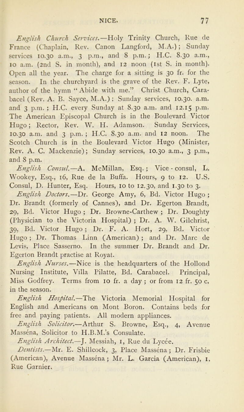 English Church Sef'tnces.—Holy Trinity Church, Rue de France (Cihaplain, Rev. Canon Langford, M.A.) ; Sunday services 10.30 a.in., 3 p.m., and 8 p.m.; H.C. 8.30 a.m., 10 a.m. (2nd S. in month), and 12 noon (ist S. in month). Open all the year. The charge for a sitting is 30 fr. for the season. In the churchyard is the grave of the Rev. F. Lyte, author of the hymn “ Abide with me.” Christ Church, Cara- bacel (Rev. A. B. Sayce, M.A.) ; Sunday services, 10.30. a.m. and 3 p.m. ; H.C. every Sunday at 8.30 a.m. and 12.15 The American Episcopal Church is in the Boulevard Victor Hugo; Rector, Rev. W. H. Adamson. Sunday Services, 10.30 a.m. and 3 p.m. ; H.C. 8.30 a.m. and 12 noon. The Scotch Church is in the Boulevard Victor Hugo (Minister, Rev. A. C. Mackenzie); Sunday services, 10.30 a.m., 3 p.m., and 8 p.m. English Consul.—A. McMillan, Esq. ; Vice - consul, L. Wookey, Esq., 16, Rue de la Buffa. Hours, 9 to 12. U.S. Consul, D. Hunter, Esq. Hours, lo to 12.30, and 1.30 to 3. English Doctors.—Dr. George Amy, 6, Bd. Victor Hugo ; Dr. Brandt (formerly of Cannes), and Dr. Egerton Brandt, 29, Bd. Victor Hugo ; Dr. Browne-Carthew ; Dr. Doughty (Physician to the Victoria Plospital) ; Dr. A. W. Gilchrist, 39, Bd. Victor Hugo ; Dr. F. A. Hort, 29, Bd. Victor Hugo ; Dr. Thomas Linn (American) ; and Dr. Marc de Levis, Place Sasserno. In the summer Dr. Brandt and Dr. Egerton Brandt practise at Royat. English Nurses.—Nice is the headquarters of the Hollond Nursing Institute, Villa Pilatte, Bd. Carabacel. Principal, Miss Godfrey. Terms from 10 fr. a day ; or from 12 fr. 50 c. in the season. English Hospital.—The Victoria Memorial Hospital for English and Americans on Mont Boron. Contains beds for free and paying patients. All modern appliances. English Solicitor.—Arthur S. Browne, Esq., 4, Avenue Massena, Solicitor to H.B.M.’s Consulate. English Architect.—J. Messiah, i. Rue du Lycee. Dentists.—Mr. E. Shillcock, 3, Place Massena; Dr. Frisbie (American), Avenue Massena; Mr. L. Garcia (American), i. Rue Gamier.