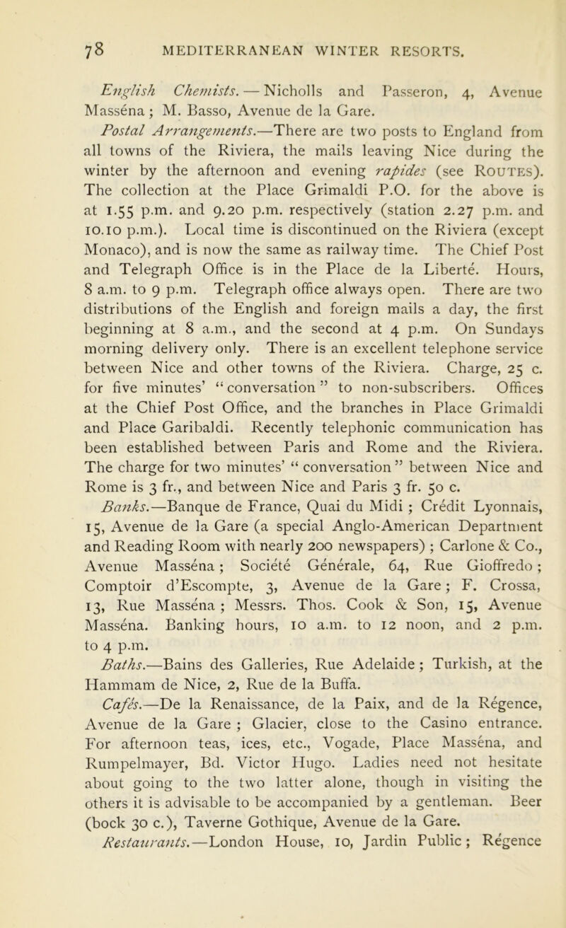 English Chemists. — Nicholls and Passeron, 4, Avenue Massena; M. Basso, Avenue de la Gare. Postal Arrangements.—There are two posts to England from all towns of the Riviera, the mails leaving Nice during the winter by the afternoon and evening rapides (see Routes). The collection at the Place Grimaldi P.O. for the above is at 1.55 p.m. and 9.20 p.m. respectively (station 2.27 p.m. and 10.10 p.m.). Local time is discontinued on the Riviera (except Monaco), and is now the same as railway time. The Ghief Post and Telegraph Office is in the Place de la Liberte. Hours, 8 a.m. to 9 p.m. Telegraph office always open. There are two distributions of the English and foreign mails a day, the first beginning at 8 a.m., and the second at 4 p.m. On Sundays morning delivery only. There is an excellent telephone service between Nice and other towns of the Riviera. Charge, 25 c. for five minutes’ “ conversation ” to non-subscribers. Offices at the Chief Post Office, and the branches in Place Grimaldi and Place Garibaldi. Recently telephonic communication has been established between Paris and Rome and the Riviera. The charge for two minutes’ “ conversation” between Nice and Rome is 3 fr., and between Nice and Paris 3 fr. 50 c. Banks.—Banque de France, Quai du Midi ; Credit Lyonnais, 15, Avenue de la Gare (a special Anglo-American Department and Reading Room with nearly 200 newspapers) ; Carlone & Co., Avenue Massena; Societe Generale, 64, Rue Gioffredo ; Comptoir d’Escompte, 3, Avenue de la Gare; F. Crossa, 13, Rue Massena ; Messrs. Thos. Cook & Son, 15, Avenue Massena. Banking hours, 10 a.m. to 12 noon, and 2 p.m. to 4 p.m. Baths.—Bains des Galleries, Rue Adelaide; Turkish, at the Hammam de Nice, 2, Rue de la Buffa. Cafes.—De la Renaissance, de la Paix, and de la Regence, Avenue de la Gare ; Glacier, close to the Casino entrance. For afternoon teas, ices, etc., Vogade, Place Massena, and Rumpelmayer, Bd. Victor Hugo. Ladies need not hesitate about going to the two latter alone, though in visiting the others it is advisable to be accompanied by a gentleman. Beer (bock 30 c.), Taverne Gothique, Avenue de la Gare. Restaurants.—London House, 10, Jardin Public; Regence