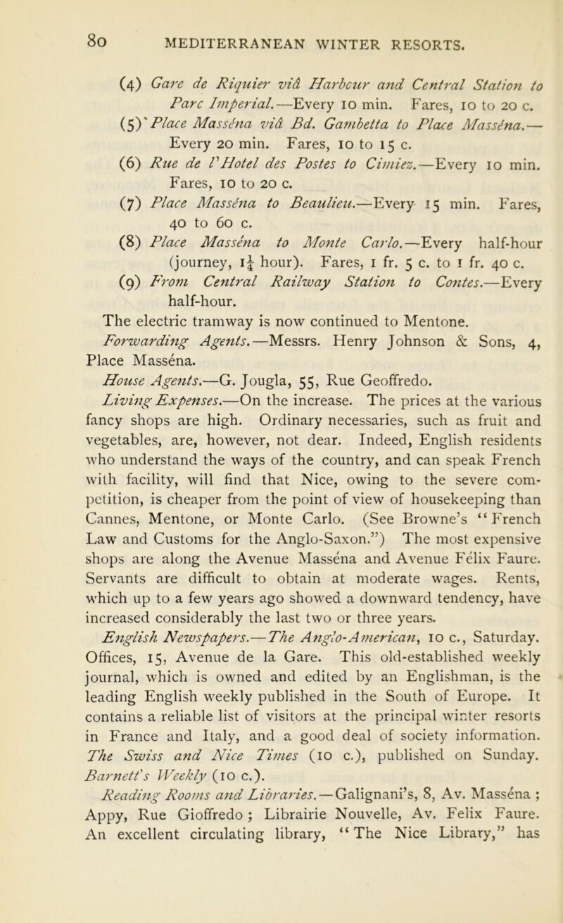 (4) Ga7‘e de Riquier vid Harbcur and Central Station to Parc Imperial.—Every 10 min. Fares, 10 to 20 c. Place Mas Sitna vid Bd. Ga?nbetta to Plcue Massdna.— Every 20 min. Fares, 10 to 15 c. (6) Rue de VHotel des Pastes to Cimiez.—Every 10 min. Fares, 10 to 20 c. (7) Place Massena to Beaulieu.—Every 15 min. Fares, 40 to 60 c. (8) Place Massena to Mo7ite Carlo.—Every half-hour (journey, hour). Fares, i fr. 5 c. to i fr. 40 c. (9) From Central Railway Station to Contes.—Every half-hour. The electric tramway is now continued to Mentone. Forwarding Agents.—Messrs. Henry Johnson & Sons, 4, Place Massena. House Agents.—G. Jougla, 55, Rue Geoffredo. Livmg Expenses.—On the increase. The prices at the various fancy shops are high. Ordinary necessaries, such as fruit and vegetables, are, however, not dear. Indeed, English residents who understand the ways of the country, and can speak French with facility, will find that Nice, owing to the severe com- petition, is cheaper from the point of view of housekeeping than Cannes, Mentone, or Monte Carlo. (See Browne’s “French Law and Customs for the Anglo-Saxon.”) The most expensive shops are along the Avenue Massena and Avenue Felix Faure. Servants are difficult to obtain at moderate wages. Rents, which up to a few years ago showed a downward tendency, have increased considerably the last two or three years. English Newspapers.-—The Anglo-American, 10 c., Saturday. Offices, 15, Avenue de la Gare. This old-established weekly journal, which is owned and edited by an Englishman, is the leading English weekly published in the South of Europe. It contains a reliable list of visitors at the principal winter resorts in France and Italy, and a good deal of society information. The Swiss and Nice Times (10 c,), published on Sunday. Barnett's Weekly (10 c.). Reading Rooms and Libraries. — Galignani’s, 8, Av. Massena ; Appy, Rue Gioffredo ; Librairie Nouvelle, Av. Felix Faure. An excellent circulating library, “The Nice Library,” has