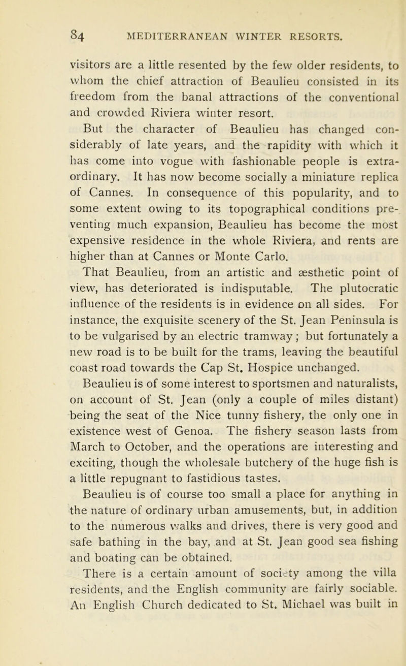 visitors are a little resented by the few older residents, to whom the chief attraction of Beaulieu consisted in its freedom from the banal attractions of the conventional and crowded Riviera winter resort. But the character of Beaulieu has changed con- siderably of late years, and the rapidity with which it has come into vogue with fashionable people is extra- ordinary. It has now become socially a miniature replica of Cannes. In consequence of this popularity, and to some extent owing to its topographical conditions pre- venting much expansion, Beaulieu has become the most expensive residence in the whole Riviera, and rents are higher than at Cannes or Monte Carlo. That Beaulieu, from an artistic and aesthetic point of view, has deteriorated is indisputable. The plutocratic influence of the residents is in evidence on all sides. For instance, the exquisite scenery of the St. Jean Peninsula is to be vulgarised by an electric tramway; but fortunately a new road is to be built for the trams, leaving the beautiful coast road towards the Cap St. Hospice unchanged. Beaulieu is of some interest to sportsmen and naturalists, on account of St. Jean (only a couple of miles distant) being the seat of the Nice tunny fishery, the only one in existence west of Genoa. The fishery season lasts from March to October, and the operations are interesting and exciting, though the wholesale butchery of the huge fish is a little repugnant to fastidious tastes. Beaulieu is of course too small a place for anything in the nature of ordinary urban amusements, but, in addition to the numerous walks and drives, there is very good and safe bathing in the bay, and at St. Jean good sea fishing and boating can be obtained. There is a certain amount of soci ty among the villa residents, and the English community are fairly sociable. An English Church dedicated to St. Michael was built in