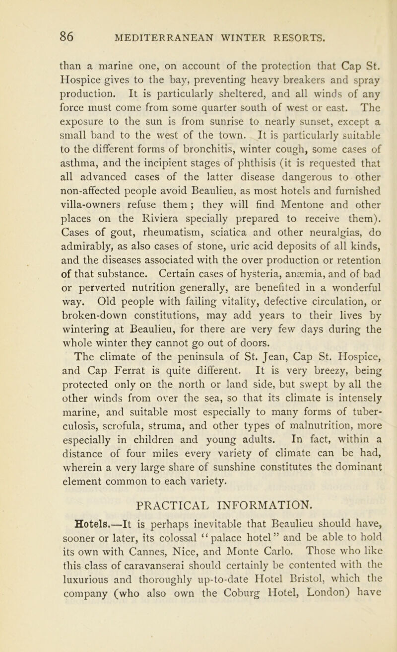 than a marine one, on account of the protection that Cap St. Hospice gives to the bay, preventing heavy breakers and spray production. It is particularly sheltered, and all winds of any force must come from some quarter south of west or east. The exposure to the sun is from sunrise to nearly sunset, except a small band to the west of the town. It is particularly suitable to the different forms of bronchitis, winter cough, some cases of asthma, and the incipient stages of phthisis (it is requested that all advanced cases of the latter disease dangerous to other non-affected people avoid Beaulieu, as most hotels and furnished villa-owners refuse them ; they will find Mentone and other places on the Riviera specially prepared to receive them). Cases of gout, rheumatism, sciatica and other neuralgias, do admirably, as also cases of stone, uric acid deposits of all kinds, and the diseases associated with the over production or retention of that substance. Certain cases of hysteria, anaemia, and of bad or perverted nutrition generally, are benefited in a wonderful way. Old people with failing vitality, defective circulation, or broken-down constitutions, may add years to their lives by wintering at Beaulieu, for there are very few days during the w^hole winter they cannot go out of doors. The climate of the peninsula of St. Jean, Cap St. Hospice, and Cap Ferrat is quite different. It is very breezy, being protected only on the north or land side, but swept by all the other winds from over the sea, so that its climate is intensely marine, and suitable most especially to many forms of tuber- culosis, scrofula, struma, and other types of malnutrition, more especially in children and young adults. In fact, wdthin a distance of four miles every variety of climate can be had, wherein a very large share of sunshine constitutes the dominant element common to each variety. PRACTICAL INFORMATION. Hotels.—It is perhaps inevitable that Beaulieu should have, sooner or later, its colossal “palace hotel” and be able to hold its own with Cannes, Nice, and Monte Carlo. Those w'ho like this class of caravanserai should certainly be contented with the luxurious and thoroughly up-to-date Hotel Bristol, w’hich the company (who also own the Coburg Hotel, London) have