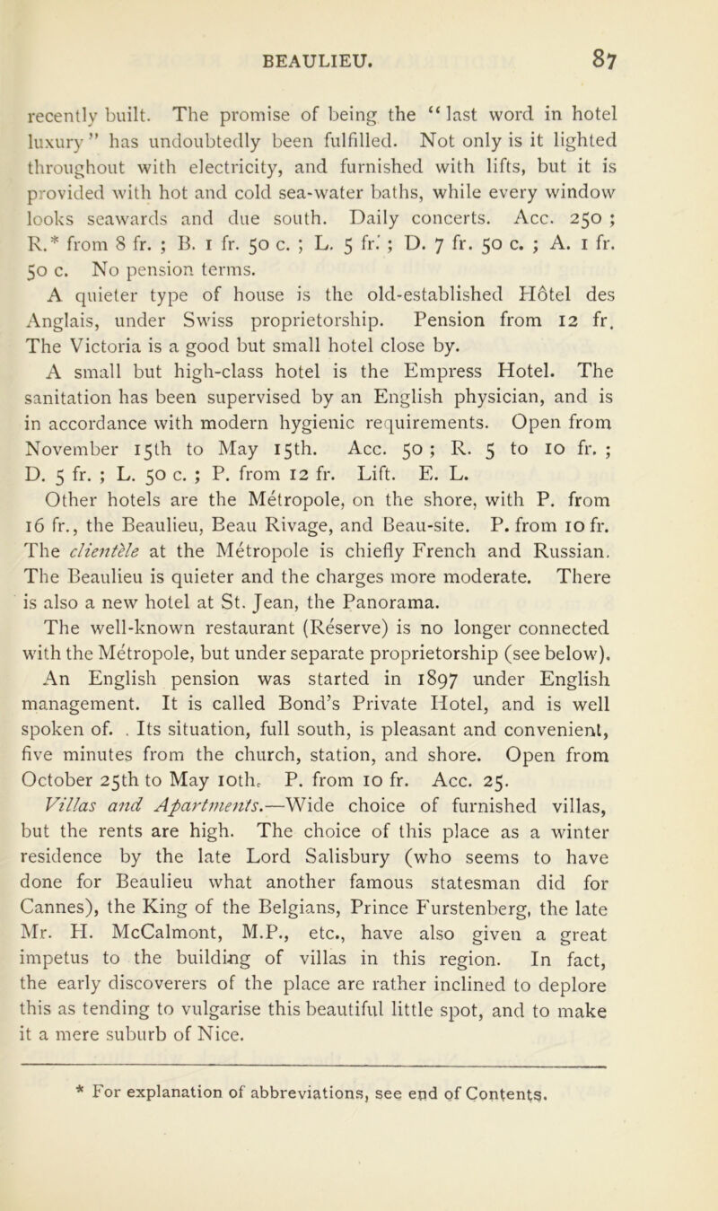 recently built. The promise of being the “ last word in hotel luxury” has undoubtedly been fulfilled. Not only is it lighted throughout with electricity, and furnished with lifts, but it is provided with hot and cold sea-water baths, while every window looks seawards and due south. Daily concerts. Acc. 250 ; R.* from 8 fr. ; B. i fr. 50 c. ; L. 5 fr* ; D. 7 fr. 50 c. ; A. i fr. 50 c. No pension terms. A quieter type of house is the old-established Hotel des Anglais, under Swiss proprietorship. Pension from 12 fr. The Victoria is a good but small hotel close by. A small but high-class hotel is the Empress Hotel. The sanitation has been supervised by an English physician, and is in accordance with modern hygienic requirements. Open from November 15th to May 15th. Acc. 50 ; R. 5 5 D. 5 fr. ; L. 50 c. ; P. from 12 fr. Lift. E. L. Other hotels are the Metropole, on the shore, with P. from 16 fr., the Beaulieu, Beau Rivage, and Beau-site. P. from 10 fr. The clientUe at the Metropole is chiefly French and Russian. The Beaulieu is quieter and the charges more moderate. There is also a new hotel at St. Jean, the Panorama. The well-known restaurant (Reserve) is no longer connected with the Metropole, but under separate proprietorship (see below). An English pension was started in 1897 under English management. It is called Bond’s Private Hotel, and is well spoken of. , Its situation, full south, is pleasant and convenient, five minutes from the church, station, and shore. Open from October 25th to May lotho P. from 10 fr. Acc. 25. Villas and Apart7uents.—Wide choice of furnished villas, but the rents are high. The choice of this place as a winter residence by the late Lord Salisbury (who seems to have done for Beaulieu what another famous statesman did for Cannes), the King of the Belgians, Prince Furstenberg, the late Mr. PI. McCalmont, M.P., etc., have also given a great impetus to the buildmg of villas in this region. In fact, the early discoverers of the place are rather inclined to deplore this as tending to vulgarise this beautiful little spot, and to make it a mere suburb of Nice. * For explanation of abbreviations, see end of Contents.