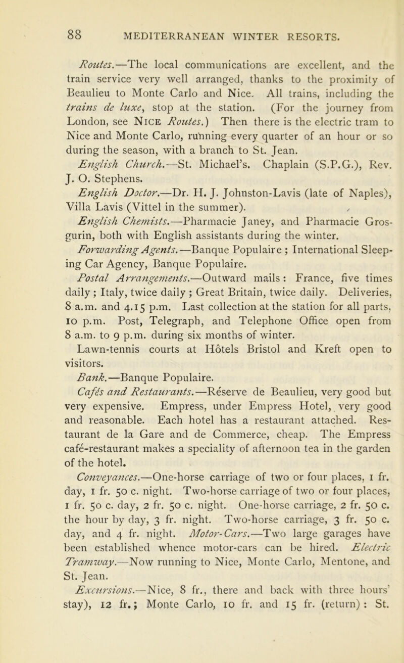 Routes,—The local communications are excellent, and the train service very well arranged, thanks to the proximity of Beaulieu to Monte Carlo and Nice, All trains, including the trains de luxe,, stop at the station. (For the journey from London, see Nice Routes.) Then there is the electric tram to Nice and Monte Carlo, ruYming every quarter of an hour or so during the season, with a branch to St. Jean. E7iglish Church.—Michael’s. Chaplain (S.P.G.), Rev. J. O. Stephens. English Doctor.—Dr. H. J. Johnston-Lavis (late of Naples), Villa Lavis (Vittel in the summer). Etiglish Che7nists.—Pharmacie Janey, and Pharmacie Gros- gurin, both with English assistants during the winter. Forwarding Agents.—Banque Populaire ; International Sleep- ing Car Agency, Banque Populaire. Postal Arra7igeme7its,—Outward mails : France, five times daily ; Italy, twice daily ; Great Britain, twice daily. Deliveries, 8 a.m. and 4.15 p.m. Last collection at the station for all parts, 10 p.m. Post, Telegraph, and Telephone Office open from 8 a.m. to 9 p.m. during six months of winter. Lawn-tennis courts at Hotels Bristol and Kreft open to visitors. Bank.—Banque Populaire. Cafds a7td Restaura7its.—Reserve de Beaulieu, very good but very expensive. Empress, under Empress Hotel, very good and reasonable. Each hotel has a restaurant attached. Res- taurant de la Gare and de Commerce, cheap. The Empress cafe-restaurant makes a speciality of afternoon tea in the garden of the hotel. Co7iveya7ices.—One-horse carriage of two or four places, i fr. day, I fr. 50 c. night. Two-horse carriage of two or four places, I fr. 50 c. day, 2 fr. 50 c. night. One-horse carriage, 2 fr. 50 c. the hour by day, 3 fr. night. Two-horse carriage, 3 fr. 50 c. day, and 4 fr. night. Motor-Cars.—Two large garages have been established whence motor-cars can be hired. Electric Trai7iway.—Now running to Nice, Monte Carlo, Mentone, and St. Jean. Excursio7is.—Nice, 8 fr., there and back with three hours’ stay), 12 fr.; Monte Carlo, 10 fr. and 15 fr. (return); St.