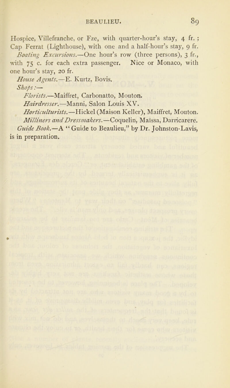 Hospice, Villefranche, or Fze, with quarter-hour’s stay, 4 fr. ; Cap Ferrat (Lighthouse), with one and a half-hour’s stay, 9 fr. Boating Excursions,—One hour’s row (three persons), 3 fr., with 75 c. for each extra passenger. Nice or Monaco, with one hour’s stay, 20 fr. House Agetits.—E. Kurtz, Bovis. Shops :— Florists.—Maiffret, Carbonatto, Mouton. Hairdresser.—Manni, Salon Louis XV. Horticulturists.—Hickel (Maison Keller), Maiffret, Mouton. Milliners andDress^nakers.—Coquelin, Maissa, Darricarere. Gtiide Book.—A “ Guide to Beaulieu,” by Dr. Johnston-Lavis, is in preparation.