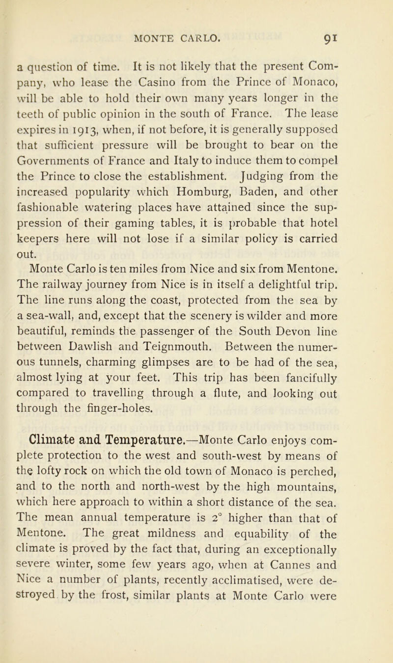 a question of time. It is not likely that the present Com- pany, who lease the Casino from the Prince of Monaco, will be able to hold their own many years longer in the teeth of public opinion in the south of France. The lease expires in 1913, when, if not before, it is generally supposed that sufficient pressure will be brought to bear on the Governments of France and Italy to induce them to compel the Prince to close the establishment. Judging from the increased popularity which Homburg, Baden, and other fashionable watering places have attained since the sup- pression of their gaming tables, it is probable that hotel keepers here will not lose if a similar policy is carried out. Monte Carlo is ten miles from Nice and six from Mentone. The railway journey from Nice is in itself a delightful trip. The line runs along the coast, protected from the sea by a sea-wall, and, except that the scenery is wilder and more beautiful, reminds the passenger of the South Devon line between Dawlish and Teignmouth. Between the numer- ous tunnels, charming glimpses are to be had of the sea, almost lying at your feet. This trip has been fancifully compared to travelling through a flute, and looking out through the finger-holes. Climate and Temperature.—Monte Carlo enjoys com- plete protection to the west and south-west by means of the lofty rock on which the old town of Monaco is perched, and to the north and north-west by the high mountains, which here approach to within a short distance of the sea. The mean annual temperature is 2' higher than that of Mentone. The great mildness and equability of the climate is proved by the fact that, during an exceptionally severe winter, some few years ago, when at Cannes and Nice a number of plants, recently acclimatised, were de- stroyed by the frost, similar plants at Monte Carlo were