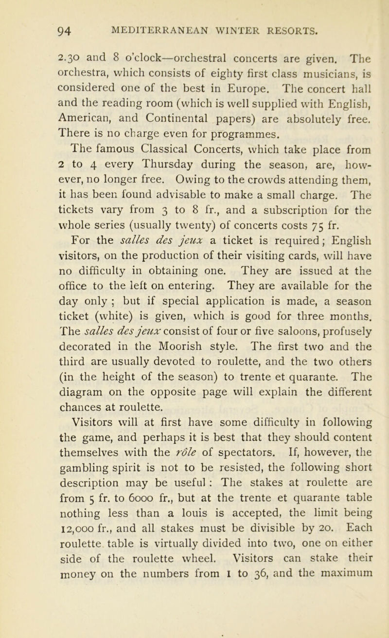 2.30 and 8 o’clock—orchestral concerts are given. The orchestra, which consists of eighty first class musicians, is considered one of the best in Europe. The concert hall and the reading room (which is well supplied with English, American, and Continental papers) are absolutely free. There is no charge even for programmes. The famous Classical Concerts, which take place from 2 to 4 every Thursday during the season, are, how- ever, no longer free. Owing to the crowds attending them, it has been found advisable to make a small charge. The tickets vary from 3 to 8 fr., and a subscription for the whole series (usually twenty) of concerts costs 75 fr. For the salles des jetix a ticket is required; English visitors, on the production of their visiting cards, will have no difficulty in obtaining one. They are issued at the office to the left on entering. They are available for the day only ; but if special application is made, a season ticket (white) is given, which is good for three months. The salles des jeux zowdx'sX of four or five saloons, profusely decorated in the Moorish style. The first two and the third are usually devoted to roulette, and the two others (in the height of the season) to trente et quarante. The diagram on the opposite page will explain the different chances at roulette. Visitors will at first have some difficulty in following the game, and perhaps it is best that they should content themselves with the role of spectators. If, however, the gambling spirit is not to be resisted, the following short description may be useful : The stakes at roulette are from 5 fr. to 6000 fr., but at the trente et quarante table nothing less than a louis is accepted, the limit being 12,000 fr., and all stakes must be divisible by 20. Each roulette table is virtually divided into two, one on either side of the roulette wheel. Visitors can stake their money on the numbers from I to 36, and the maximum