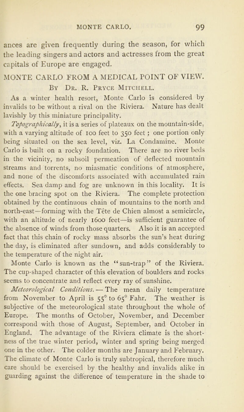 ances are given frequently during the season, for which the leading singers and actors and actresses from the great capitals of Europe are engaged. MONTE CARLO FROM A MEDICAL POINT OF VIEW. By Dr. R. Pryce Mitchell. As a winter health resort, Monte Carlo is considered by invalids to be without a rival on the Riviera. Nature has dealt lavishly by this miniature principality. Topographically^ it is a series of plateaux on the mountain-side, with a varying altitude of loo feet to 350 feet ; one portion only being situated on the sea level, viz. La Condamine. Monte Carlo is built on a rocky foundation. There are no river beds in the vicinity, no subsoil permeation of deflected mountain streams and torrents, no miasmatic conditions of atmosphere, and none of the discomforts associated with accumulated rain effects. Sea damp and fog are unknown in this locality. It is the one bracing spot on the Riviera. The complete protection obtained by the continuous chain of mountains to the north and north-east—forming with the Tete de Chien almost a semicircle, with an altitude of nearly 1600 feet—is sufficient guarantee of the absence of winds from those quarters. Also it is an accepted fact that this chain of rocky mass absorbs the sun’s heat during the day, is eliminated after sundown, and adds considerably to the temperature of the night air. Monte Carlo is known as the “sun-trap” of the Riviera. The cup-shaped character of this elevation of boulders and rocks seems to concentrate and reflect every ray of sunshine. Meteorological Conditions. — The mean daily temperature from November to April is 55° to 65° Fahr. The weather is subjective of the meteorological state throughout the whole of Europe. The months of October, November, and December correspond with those of August, September, and October in England. The advantage of the Riviera climate is the short- ness of the true winter period, winter and spring being merged one in the other. The colder months are January and February. The climate of Monte Carlo is truly subtropical, therefore much care should be exercised by the healthy and invalids alike in guarding against the difference of temperature in the shade to
