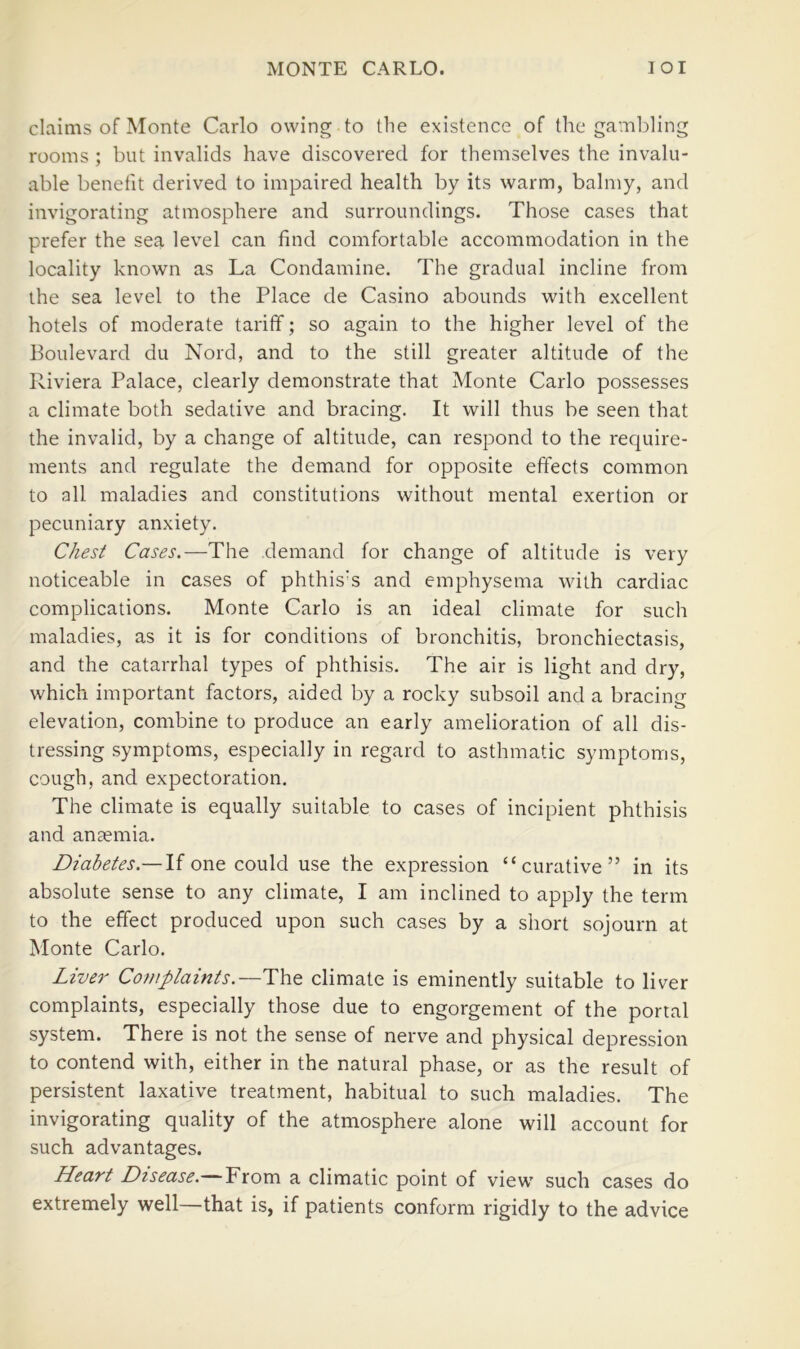 claims of Monte Carlo owing to the existence of the gambling rooms ; but invalids have discovered for themselves the invalu- able benefit derived to impaired health by its warm, balmy, and invigorating atmosphere and surroundings. Those cases that prefer the sea level can find comfortable accommodation in the locality known as La Condamine. The gradual incline from the sea level to the Place de Casino abounds with excellent hotels of moderate tariff; so again to the higher level of the Boulevard du Nord, and to the still greater altitude of the Riviera Palace, clearly demonstrate that Monte Carlo possesses a climate both sedative and bracing. It will thus be seen that the invalid, by a change of altitude, can respond to the require- ments and regulate the demand for opposite effects common to all maladies and constitutions without mental exertion or pecuniary anxiety. Chest Cases.—The demand for change of altitude is very noticeable in cases of phthis's and emphysema with cardiac complications. Monte Carlo is an ideal climate for such maladies, as it is for conditions of bronchitis, bronchiectasis, and the catarrhal types of phthisis. The air is light and dry, which important factors, aided by a rocky subsoil and a bracing elevation, combine to produce an early amelioration of all dis- tressing symptoms, especially in regard to asthmatic symptoms, cough, and expectoration. The climate is equally suitable to cases of incipient phthisis and anEemia. Diabetes.— If one could use the expression “curative” in its absolute sense to any climate, I am inclined to apply the term to the effect produced upon such cases by a short sojourn at Monte Carlo. Liver Complaints.—The climate is eminently suitable to liver complaints, especially those due to engorgement of the portal system. There is not the sense of nerve and physical depression to contend with, either in the natural phase, or as the result of persistent laxative treatment, habitual to such maladies. The invigorating quality of the atmosphere alone will account for such advantages. Heart Disease.— From a climatic point of view such cases do extremely well—that is, if patients conform rigidly to the advice