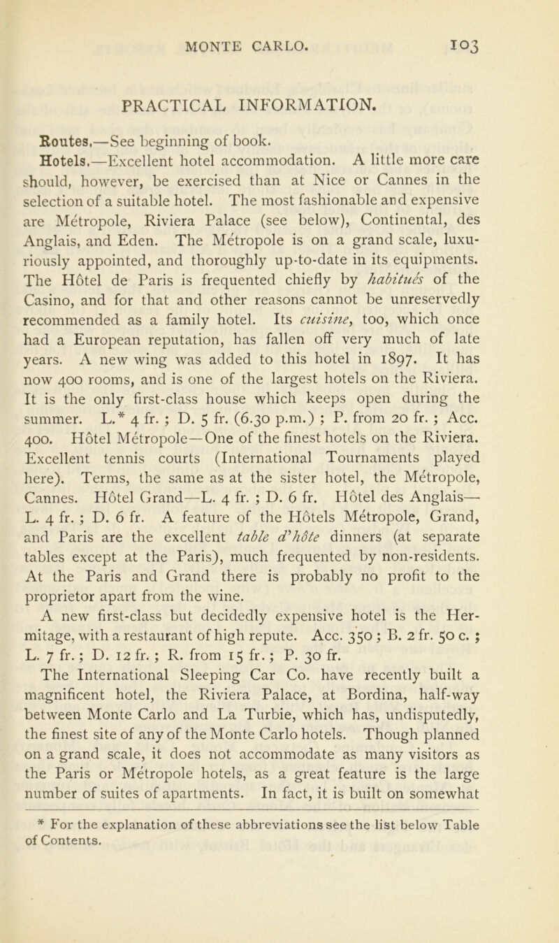 PRACTICAL INFORMATION. Routes,—See beginning of book. Hotels,—Excellent hotel accommodation. A little more care should, however, be exercised than at Nice or Cannes in the selection of a suitable hotel. The most fashionable and expensive are Metropole, Riviera Palace (see below), Continental, des Anglais, and Eden. The Metropole is on a grand scale, luxu- riously appointed, and thoroughly up-to-date in its equipments. The H6tel de Paris is frequented chiefly by habitues of the Casino, and for that and other reasons cannot be unreservedly recommended as a family hotel. Its cuisine, too, which once had a European reputation, has fallen off very much of late years. A new wing was added to this hotel in 1897. It has now 400 rooms, and is one of the largest hotels on the Riviera. It is the only first-class house which keeps open during the summer. L.* 4 fr. ; D. 5 fr. (6.30 p.m.) ; P. from 20 fr. ; Acc. 400. Hotel Metropole—One of the finest hotels on the Riviera. Excellent tennis courts (International Tournaments played here). Terms, the same as at the sister hotel, the Metropole, Cannes. Hotel Grand—L. 4 fr. ; D. 6 fr. Hotel des Anglais—■ L. 4 fr. ; D. 6 fr. A feature of the H6tels Metropole, Grand, and Paris are the excellent table d^hote dinners (at separate tables except at the Paris), much frequented by non-residents. At the Paris and Grand there is probably no profit to the proprietor apart from the wine. A new first-class but decidedly expensive hotel is the Her- mitage, with a restaurant of high repute. Acc. 350 ; B. 2 fr. 50 c. ; L. 7 fr.; D. 12 fr. ; R. from 15 fr.; P. 30 fr. The International Sleeping Car Co. have recently built a magnificent hotel, the Riviera Palace, at Bordina, half-way between Monte Carlo and La Turbie, which has, undisputedly, the finest site of any of the Monte Carlo hotels. Though planned on a grand scale, it does not accommodate as many visitors as the Paris or Metropole hotels, as a great feature is the large number of suites of apartments. In fact, it is built on somewhat * For the explanation of these abbreviations see the list below Table of Contents.