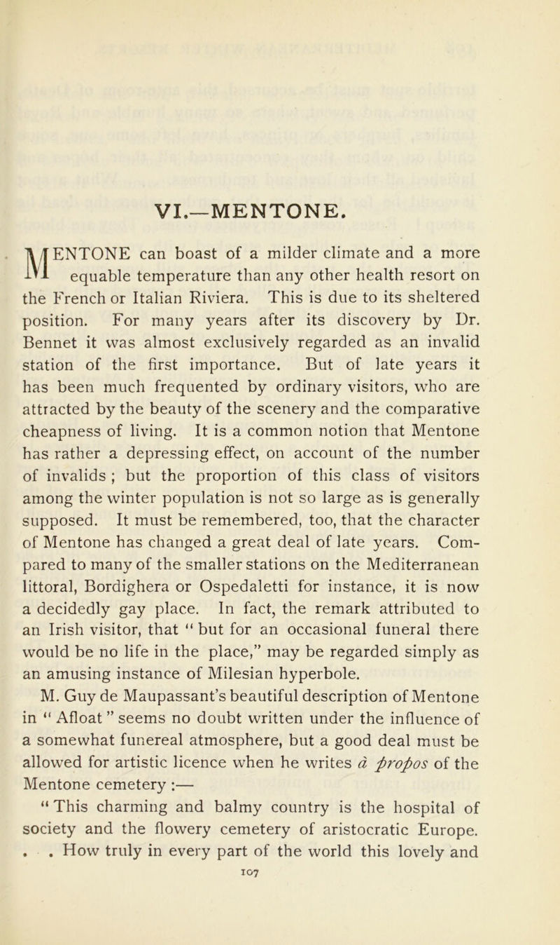 VI.—MENTONE. Mentone can boast of a milder climate and a more equable temperature than any other health resort on the French or Italian Riviera. This is due to its sheltered position. For many years after its discovery by Dr. Bennet it was almost exclusively regarded as an invalid station of the first importance. But of late years it has been much frequented by ordinary visitors, who are attracted by the beauty of the scenery and the comparative cheapness of living. It is a common notion that Mentone has rather a depressing effect, on account of the number of invalids ; but the proportion of this class of visitors among the winter population is not so large as is generally supposed. It must be remembered, too, that the character of Mentone has changed a great deal of late years. Com- pared to many of the smaller stations on the Mediterranean littoral, Bordighera or Ospedaletti for instance, it is now a decidedly gay place. In fact, the remark attributed to an Irish visitor, that “ but for an occasional funeral there would be no life in the place,” may be regarded simply as an amusing instance of Milesian hyperbole. M. Guy de Maupassant’s beautiful description of Mentone in “ Afloat ” seems no doubt written under the influence of a somewhat funereal atmosphere, but a good deal must be allowed for artistic licence when he writes d propos of the Mentone cemetery :— “ This charming and balmy country is the hospital of society and the flowery cemetery of aristocratic Europe. . , How truly in every part of the world this lovely and