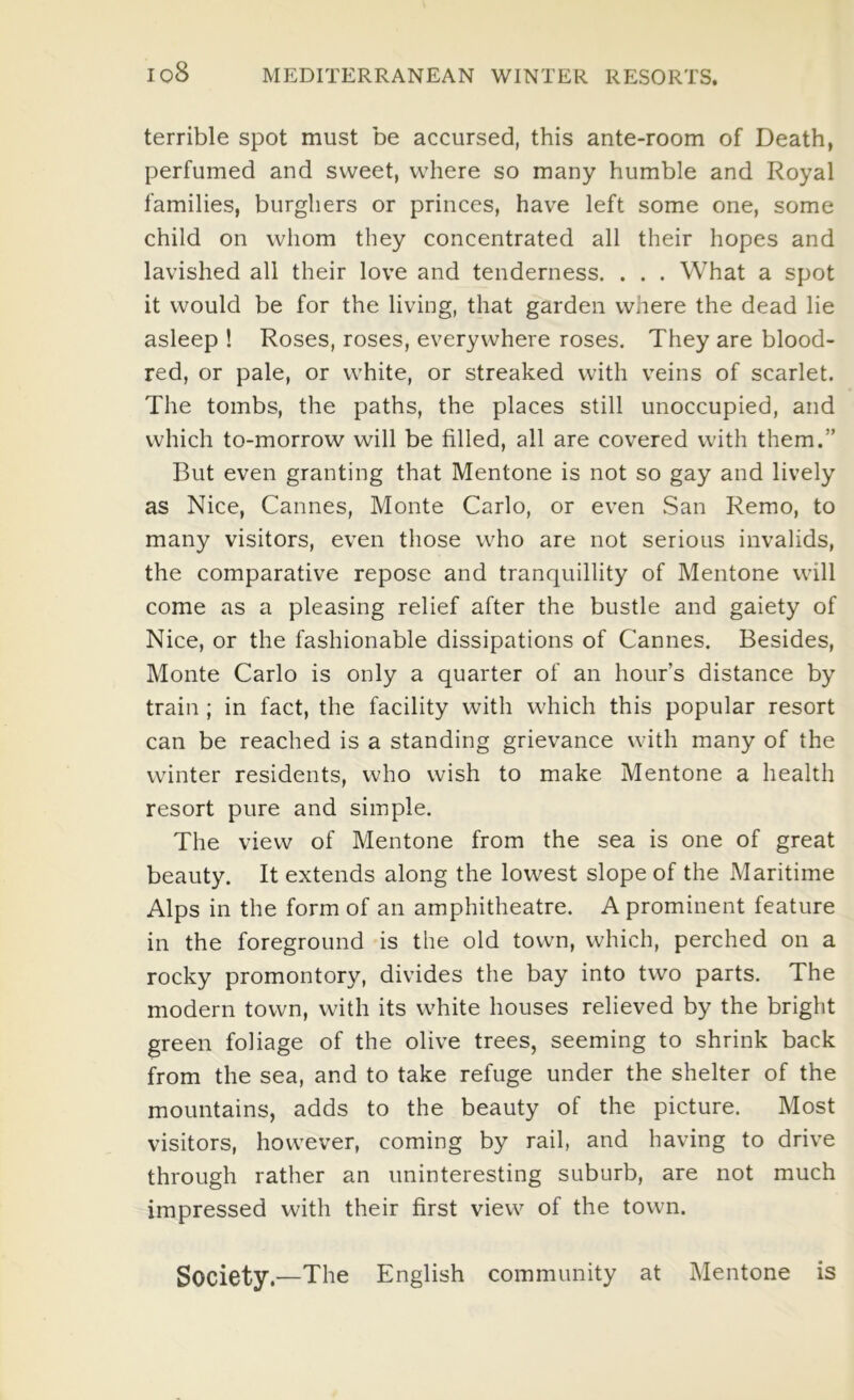 terrible spot must be accursed, this ante-room of Death, perfumed and sweet, where so many humble and Royal families, burghers or princes, have left some one, some child on whom they concentrated all their hopes and lavished all their love and tenderness. . . . What a spot it would be for the living, that garden where the dead lie asleep ! Roses, roses, everywhere roses. They are blood- red, or pale, or white, or streaked with veins of scarlet. The tombs, the paths, the places still unoccupied, and which to-morrow will be filled, all are covered with them.” But even granting that Mentone is not so gay and lively as Nice, Cannes, Monte Carlo, or even San Remo, to many visitors, even those who are not serious invalids, the comparative repose and tranquillity of Mentone will come as a pleasing relief after the bustle and gaiety of Nice, or the fashionable dissipations of Cannes. Besides, Monte Carlo is only a quarter of an hour’s distance by train ; in fact, the facility with which this popular resort can be reached is a standing grievance with many of the winter residents, who wish to make Mentone a health resort pure and simple. The view of Mentone from the sea is one of great beauty. It extends along the lowest slope of the Maritime Alps in the form of an amphitheatre. A prominent feature in the foreground is the old town, which, perched on a rocky promontory, divides the bay into two parts. The modern town, with its white houses relieved by the bright green foliage of the olive trees, seeming to shrink back from the sea, and to take refuge under the shelter of the mountains, adds to the beauty of the picture. Most visitors, however, coming by rail, and having to drive through rather an uninteresting suburb, are not much impressed with their first view of the town. Society.—The English community at Mentone is