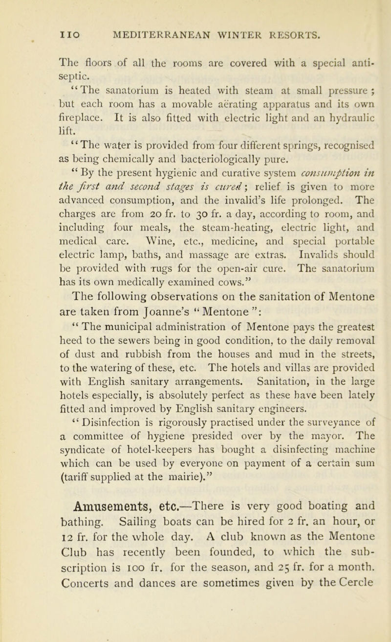 The floors of all the rooms are covered with a special anti- septic. “The sanatorium is heated with steam at small pressure; but each room has a movable aerating apparatus and its own fireplace. It is also fitted with electric light and an hydraulic lift. “The water is provided from four different springs, recognised as being chemically and bacteriologically pure. “ By the present hygienic and curative system consiunpiion in the first and second stages is cured; relief is given to more advanced consumption, and the invalid’s life prolonged. The charges are from 20 fr. to 30 fr. a day, according to room, and including four meals, the steam-heating, electric light, and medical care. Wine, etc., medicine, and special portable electric lamp, baths, and massage are extras. Invalids should be provided with rugs for the open-air cure. The sanatorium has its own medically examined cows.” The following observations on the sanitation of Mentone are taken from Joanne’s “ Mentone “ The municipal administration of Mentone pays the greatest heed to the sewers being in good condition, to the daily removal of dust and rubbish from the houses and mud in the streets, to the watering of these, etc. The hotels and villas are provided with English sanitary arrangements. Sanitation, in the large hotels especially, is absolutely perfect as these have been lately fitted and improved by English sanitary engineers. “ Disinfection is rigorously practised under the surveyance of a committee of hygiene presided over by the mayor. The syndicate of hotel-keepers has bought a disinfecting machine which can be used by everyone on payment of a certain sum (tariff supplied at the mairie).” Amusements, etc.—There is very good boating and bathing. Sailing boats can be hired for 2 fr. an hour, or 12 fr. for the whole day. A club known as the Mentone Club has recently been founded, to which the sub- scription is 100 fr. for the season, and 25 fr. for a month. Concerts and dances are sometimes given by the Cercle