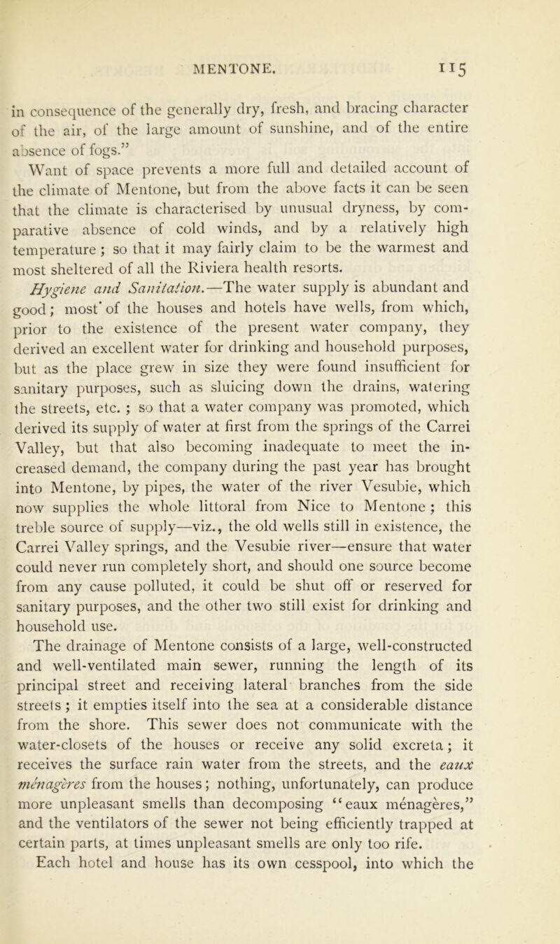 in consequence of the generally dry, fresh, and bracing character of the air, of the large amount of sunshine, and of the entire aosence of fogs.” Want of space prevents a more full and detailed account of the climate of Mentone, but from the above facts it can be seen that the climate is characterised by unusual dryness, by com- parative absence of cold winds, and by a relatively high temperature ; so that it may fairly claim to be the warmest and most sheltered of all the Riviera health resorts. Hygiene and Sanitation,—The water supply is abundant and good; most' of the houses and hotels have wells, from which, prior to the existence of the present water company, they derived an excellent water for drinking and household purposes, but as the place grew in size they were found insufficient for sanitary purposes, such as sluicing down the drains, watering the streets, etc. ; so that a water company was promoted, which derived its supply of water at first from the springs of the Carrei Valley, but that also becoming inadequate to meet the in- creased demand, the company during the past year has brought into Mentone, by pipes, the water of the river Vesubie, which now supplies the whole littoral from Nice to Mentone ; this treble source of supply—viz., the old wells still in existence, the Carrei Valley springs, and the Vesubie river—ensure that water could never run completely short, and should one source become from any cause polluted, it could be shut off or reserved for sanitary purposes, and the other two still exist for drinking and household use. The drainage of Mentone consists of a large, well-constructed and well-ventilated main sewer, running the length of its principal street and receiving lateral branches from the side streets ; it empties itself into the sea at a considerable distance from the shore. This sewer does not communicate with the water-closets of the houses or receive any solid excreta; it receives the surface rain water from the streets, and the eaux menageres from the houses; nothing, unfortunately, can produce more unpleasant smells than decomposing “eaux menageres,” and the ventilators of the sewer not being efficiently trapped at certain parts, at times unpleasant smells are only too rife. Each hotel and house has its own cesspool, into which the