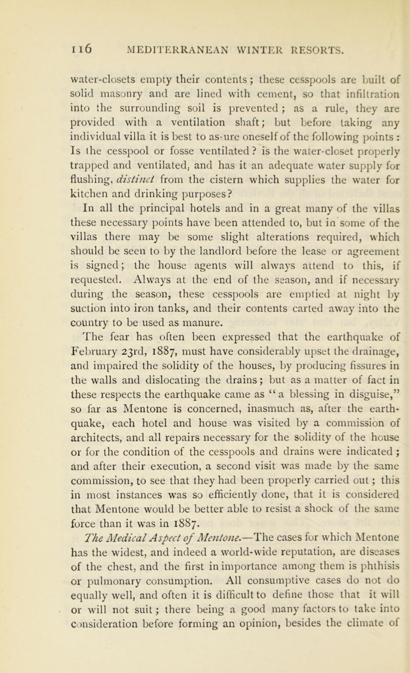 water-closets empty their contents; these cesspools are built of solid masonry and are lined with cement, so that infiltration into the surrounding soil is prevented ; as a rule, they are provided with a ventilation shaft; but before taking any individual villa it is best to as-ure oneself of the following points : Is the cesspool or fosse ventilated ? is the water-closet properly trapped and ventilated, and has it an adequate water supply for flushing, distinct from the cistern which supplies the water for kitchen and drinking purposes? In all the principal hotels and in a great many of the villas these necessary points have been attended to, but in some of the villas there may be some slight alterations required, which should be seen to by the landlord before the lease or agreement is signed; the house agents will always attend to this, if requested. Always at the end of the season, and if necessary during the season, these cesspools are emptied at night by suction into iron tanks, and their contents carted away into the country to be used as manure. The fear has often been expressed that the earthquake of February 23rd, 1887, must have considerably upset the drainage, and impaired the solidity of the houses, by producing fissures in the walls and dislocating the drains; but as a matter of fact in these respects the earthquake came as “ a blessing in disguise,” so far as Mentone is concerned, inasmuch as, after the earth- quake, each hotel and house was visited by a commission of architects, and all repairs necessary for the solidity of the house or for the condition of the cesspools and drains were indicated ; and after their execution, a second visit was made by the same commission, to see that they had been properly carried out; this in most instances was so efficiently done, that it is considered that Mentone would be better able to resist a shock of the same force than it was in 1887. The Medical Aspect of Mentone.—The cases for which Mentone has the widest, and indeed a world-wide reputation, are diseases of the chest, and the first in importance among them is phthisis or pulmonary consumption. All consumptive cases do not do equally well, and often it is difficult to define those that it will or will not suit; there being a good many factors to take into consideration before forming an opinion, besides the climate of