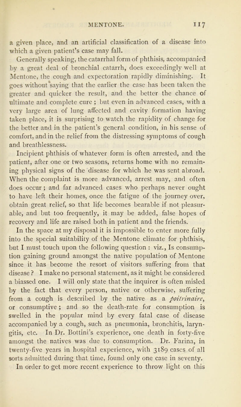 a given place, and an artificial classification of a disease into which a given patient’s case may fall. Generally speaking, the catarrhal form of phthisis, accompanied by a great deal of bronchial catarrh, does exceedingly well at Mentone, the cough and expectoration rapidly diminishing. It goes without*saying that the earlier the case has been taken the greater and quicker the result, and the better the chance of ultimate and complete cure ; but even in advanced cases, with a very large area of lung aflfected and cavity formation having taken place, it is surprising to watch the rapidity of change for the better and in the patient’s general condition, in his sense of comfort, and in the relief from the distressing symptoms of cough and breathlessness. Incipient phthisis of whatever form is often arrested, and the patient, after one or two seasons, returns home with no remain- ing physical signs of the disease for which he was sent abroad. When the complaint is more advanced, arrest may, and often does occur ; and far advanced cases who perhaps never ought to have left their homes, once the fatigue of the journey over, obtain great relief, so that life becomes bearable if not pleasur- able, and but too frequently, it may be added, false hopes of recovery and life are raised both in patient and the friends. In the space at my disposal it is impossible to enter more fully into the special suitability of the Mentone climate for phthisis, but I must touch upon the following question : viz.. Is consump- tion gaining ground amongst the native population of Mentone since it has become the resort of visitors suffering from that disease ? I make no personal statement, as it might be considered a biassed one. I will only state that the inquirer is often misled by the fact that every person, native or otherwise, suffering from a cough is described by the native as a poitrinaire^ or consumptive; and so the death-rate for consumption is swelled in the popular mind by every fatal case of disease accompanied by a cough, such as pneumonia, bronchitis, laryn- gitis, etc. In Dr. Bottini’s experience, one death in forty-five amongst the natives was due to consumption. Dr. P'arina, in twenty-five years in hospital experience, with 3189 cases of all sorts admitted during that time, found only one case in seventy. In order to get more recent experience to throw light on this