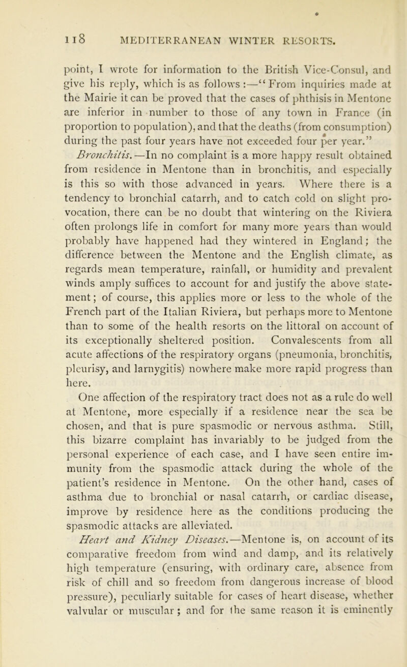 point, I wrote for information to the British Vice-Consul, and give his reply, which is as follows:—“From inquiries made at the Mairie it can be proved that the cases of phthisis in Mentone are inferior in number to those of any town in France (in proportion to population), and that the deaths (from consumption) during the past four years have not exceeded four per year.” Bronchitis.—In no complaint is a more happy result obtained from residence in Mentone than in bronchitis, and especially is this so with those advanced in years. Where there is a tendency to bronchial catarrh, and to catch cold on slight pro- vocation, there can be no doubt that wintering on the Riviera often prolongs life in comfort for many more years than would probably have happened had they wintered in England; the difference between the Mentone and the English climate, as regards mean temperature, rainfall, or humidity and prevalent winds amply suffices to account for and justify the above state- ment; of course, this applies more or less to the whole of the French part of the Italian Riviera, but perhaps more to Mentone than to some of the health resorts on the littoral on account of its exceptionally sheltered position. Convalescents from all acute affections of the respiratory organs (pneumonia, bronchitis, pleurisy, and larnygitis) nowhere make more rapid progress than here. One affection of the respiratory tract does not as a rule do well at Mentone, more especially if a residence near the sea be chosen, and that is pure spasmodic or nervous asthma. Still, this bizarre complaint has invariably to be judged from the personal experience of each case, and I have seen entire im- munity from the spasmodic attack during the whole of the patient’s residence in Mentone. On the other hand, cases oi asthma due to bronchial or nasal catarrh, or cardiac disease, improve by residence here as the conditions producing the spasmodic attacks are alleviated. Heart and Kidney Diseases.—Mentone is, on account of its comparative freedom from wind and damp, and its relatively high temperature (ensuring, with ordinary care, absence from risk of chill and so freedom from dangerous increase of blood pressure), peculiarly suitable for cases of heart disease, whether valvular or muscular; and for Ihe same reason it is eminently