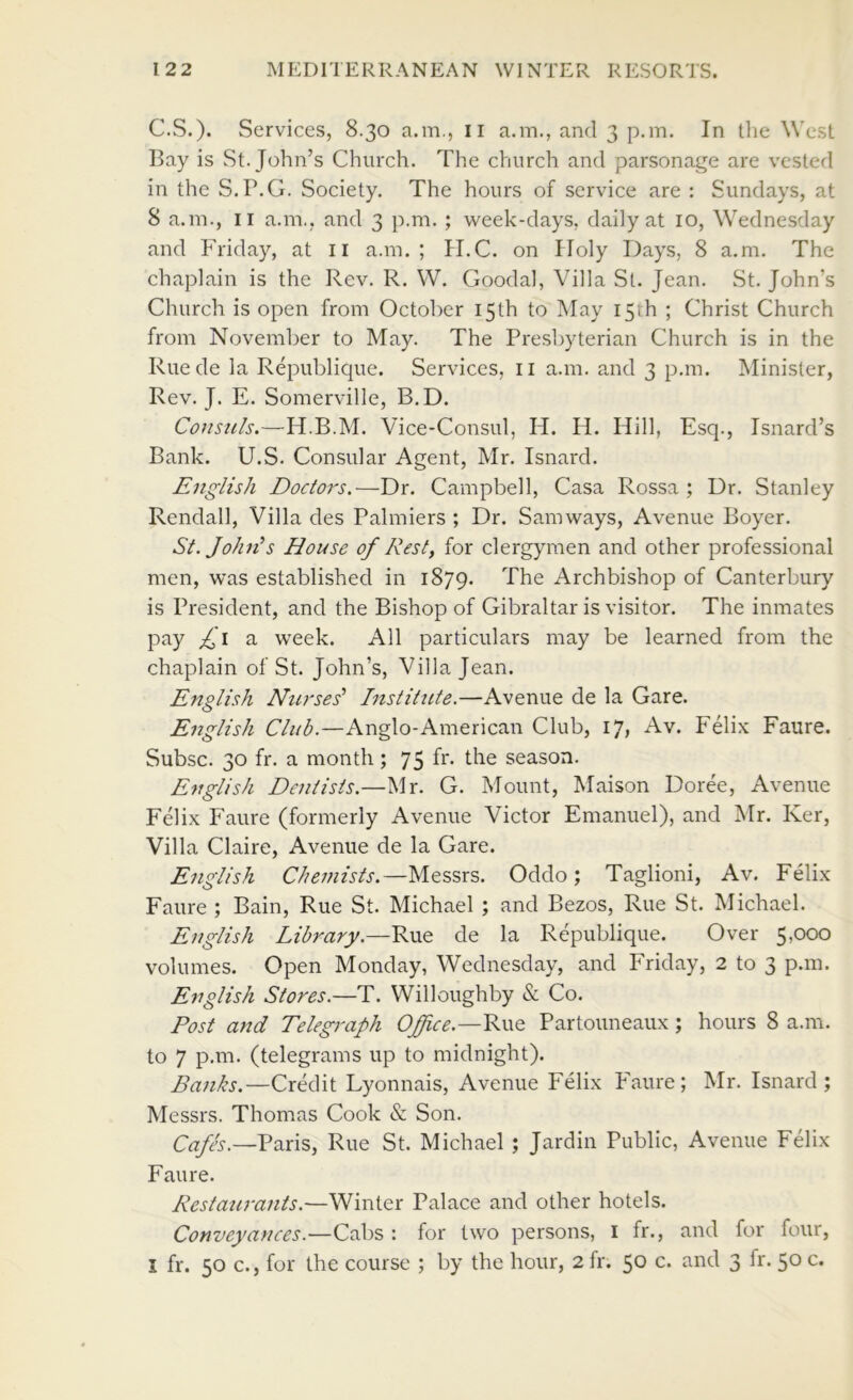 C.S.). Services, 8.30 a.m., ii a.m., and 3 p.m. In the West Bay is St.John’s Church. The church and parsonage are vested in the S.P.G. Society. The hours of service are : Sundays, at 8 a.m., II a.m., and 3 p.m. ; week-days, daily at 10, Wednesday and Friday, at ii a.m.; H.C. on Holy Days, 8 a.m. The chaplain is the Rev. R. W. Goodal, Villa St. Jean. St. John’s Church is open from October 15th to May I5ih ; Christ Church from November to May. The Presbyterian Church is in the Ruede la Republique. Services, ii a.m. and 3 p.m. Minister, Rev. J. E. Somerville, B.D. Consuls.—H.B.M. Vice-Consul, H. H. Hill, Esq., Isnard’s Bank. U.S. Consular Agent, Mr. Isnard. English Doctors,-—-Dr. Campbell, Casa Rossa ; Ur. Stanley Rendall, Villa des Palmiers ; Dr. Samways, Avenue Boyer. St.JohEs House of Rest, for clergymen and other professional men, was established in 1879. The Archbishop of Canterbury is President, and the Bishop of Gibraltar is visitor. The inmates P^y I 3- week. All particulars may be learned from the chaplain of St. John’s, Villa Jean. English Nurses' Institute.—Avenue de la Gare. English Club.—Anglo-American Club, 17, Av. Felix Faure. Subsc. 30 fr. a month ; the season. English Dentists.—Mr. G. Mount, Maison Doree, Avenue Felix Faure (formerly Avenue Victor Emanuel), and Mr. Ker, Villa Claire, Avenue de la Gare. English Chemists.—Messrs. Oddo; Taglioni, Av. Felix Faure ; Bain, Rue St. Michael ; and Bezos, Rue St. Michael. English Library.—Rue de la Republique. Over 5,000 volumes. Open Monday, Wednesday, and Friday, 2 to 3 p.m. English Stores.—T. Willoughby & Co. Post and Telegi'aph Office.—Partouneaux; hours 8 a.m. to 7 p.m. (telegrams up to midnight). Banks.—Credit Lyonnais, Avenue Felix Faure; Mr. Isnard; Messrs. Thomas Cook & Son. C^z/A.—Paris, Rue St. Michael ; Jardin Public, Avenue FGix Faure. Restaurants.—Winter Palace and other hotels. Conveyances.—Cabs : for two persons, i fr., and for four, I fr. 50 c., for the course ; by the hour, 2 fr. 50 c. and 3 fr. 50 c.