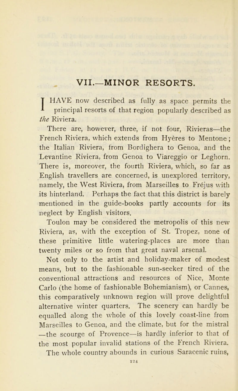 VII MINOR RESORTS. T HAVE now described as fully as space permits the 1 principal resorts of that region popularly described as the Riviera. There are, however, three, if not four, Rivieras—the French Riviera, which extends from H}eres to Mentone ; the Italian Riviera, from Bordighera to Genoa, and the Levantine Riviera, from Genoa to Viareggio or Leghorn. There is, moreover, the fourth Riviera, which, so far as English travellers are concerned, is unexplored territory, namely, the West Riviera, from Marseilles to Frejus with its hinterland. Perhaps the fact that this district is barely mentioned in the guide-books partly accounts for its neglect by English visitors. Toulon may be considered the metropolis of this new Riviera, as, with the exception of St. Tropez, none of these primitive little watering-places are more than twenty miles or so from that great naval arsenal. Not only to the artist and holiday-maker of modest means, but to the fashionable sun-seeker tired of the conventional attractions and resources of Nice, Monte Carlo (the home of fashionable Bohemianism), or Cannes, this comparatively unknown region will prove delightful alternative winter quarters. The scenery can hardly be equalled along the whole of this lovely coast-line from Marseilles to Genoa, and the climate, but for the mistral —the scourge of Provence—is hardly inferior to that of the most popular invalid stations of the French Riviera. The whole country abounds in curious Saracenic ruins,